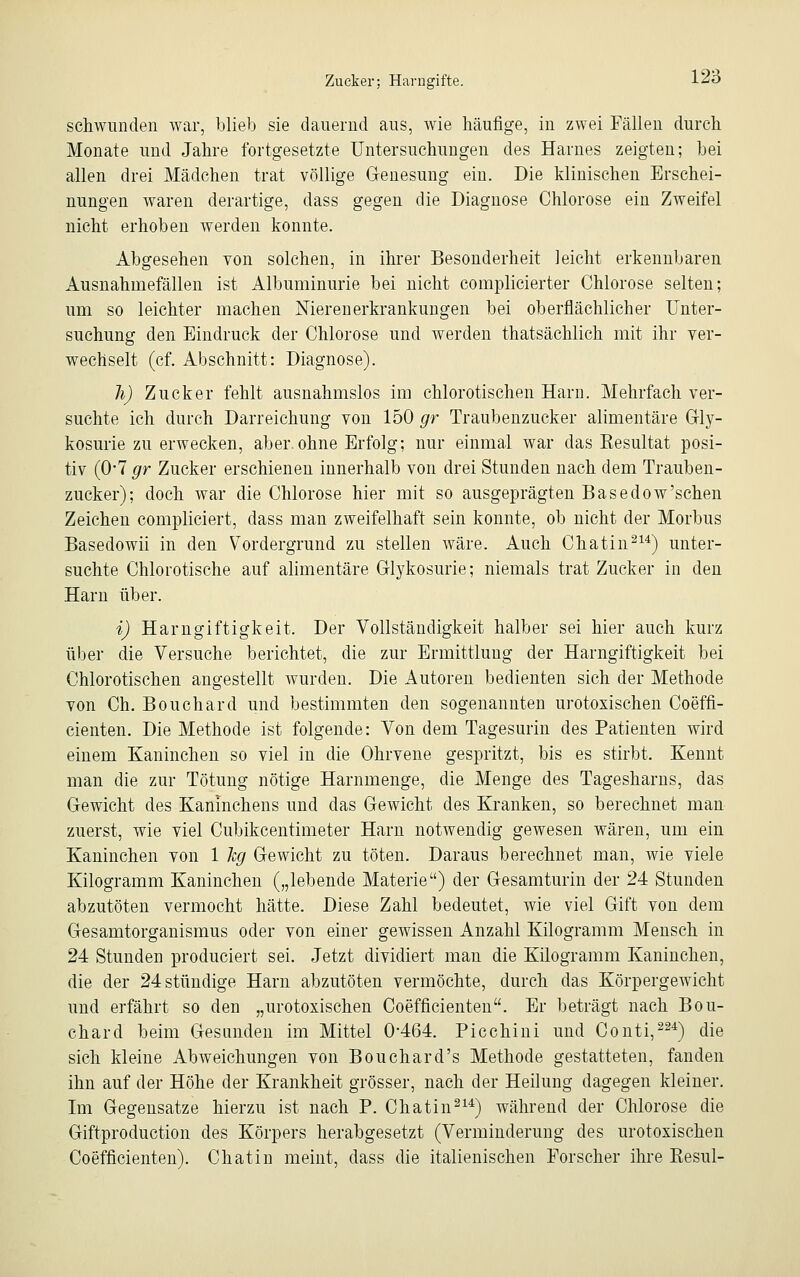 schwunden war, blieb sie dauernd ans, wie häufige, in zwei Fällen durch Monate und Jahre fortgesetzte Untersuchungen des Harnes zeigten; bei allen drei Mädchen trat völlige Genesung ein. Die klinischen Erschei- nungen waren derartige, dass gegen die Diagnose Chlorose ein Zweifel nicht erhoben werden konnte. Abgesehen von solchen, in ihrer Besonderheit leicht erkennbaren Ausnahmefällen ist Albuminurie bei nicht complicierter Chlorose selten; um so leichter machen Nierenerkrankungen bei oberflächlicher Unter- suchung den Eindruck der Chlorose und werden thatsächlich mit ihr ver- wechselt (cf. Abschnitt: Diagnose). h) Zucker fehlt ausnahmslos im chlorotischen Harn. Mehrfach ver- suchte ich durch Darreichung von 150 gr Traubenzucker alimentäre Gly- kosurie zu erwecken, aber.ohne Erfolg; nur einmal war das Eesultat posi- tiv (0*7 gr Zucker erschienen innerhalb von drei Stunden nach dem Trauben- zucker); doch war die Chlorose hier mit so ausgeprägten Basedow'schen Zeichen compliciert, dass man zweifelhaft sein konnte, ob nicht der Morbus Basedowii in den Vordergrund zu stellen wäre. Auch Chatin214) unter- suchte Chlorotische auf alimentäre Glykosurie; niemals trat Zucker in den Harn über. i) Harngiftigkeit. Der Vollständigkeit halber sei hier auch kurz über die Versuche berichtet, die zur Ermittlung der Harngiftigkeit bei Chlorotischen angestellt wurden. Die Autoren bedienten sich der Methode von Ch. Bouchard und bestimmten den sogenannten urotoxischen Coeffi- cienten. Die Methode ist folgende: Von dem Tagesurin des Patienten wird einem Kaninchen so viel in die Ohrvene gespritzt, bis es stirbt. Kennt man die zur Tötung nötige Harnmenge, die Menge des Tagesharns, das Gewicht des Kaninchens und das Gewicht des Kranken, so berechnet man zuerst, wie viel Cubikcentimeter Harn notwendig gewesen wären, um ein Kaninchen von 1 leg Gewicht zu töten. Daraus berechnet man, wie viele Kilogramm Kaninchen („lebende Materie) der Gesamturin der 24 Stunden abzutöten vermocht hätte. Diese Zahl bedeutet, wie viel Gift von dem Gesamtorganismus oder von einer gewissen Anzahl Kilogramm Mensch in 24 Stunden produziert sei. Jetzt dividiert man die Kilogramm Kaninchen, die der 24 stündige Harn abzutöten vermöchte, durch das Körpergewicht und erfährt so den „urotoxischen Coefficienten. Er beträgt nach Bou- chard beim Gesunden im Mittel 0*464. Picchini und Conti,224) die sich kleine Abweichungen von Bouchard's Methode gestatteten, fanden ihn auf der Höhe der Krankheit grösser, nach der Heilung dagegen kleiner. Im Gegensatze hierzu ist nach P. Chatin214) während der Chlorose die Giftproduction des Körpers herabgesetzt (Verminderung des urotoxischen Coefficienten). Chat in meint, dass die italienischen Forscher ihre Kesul-