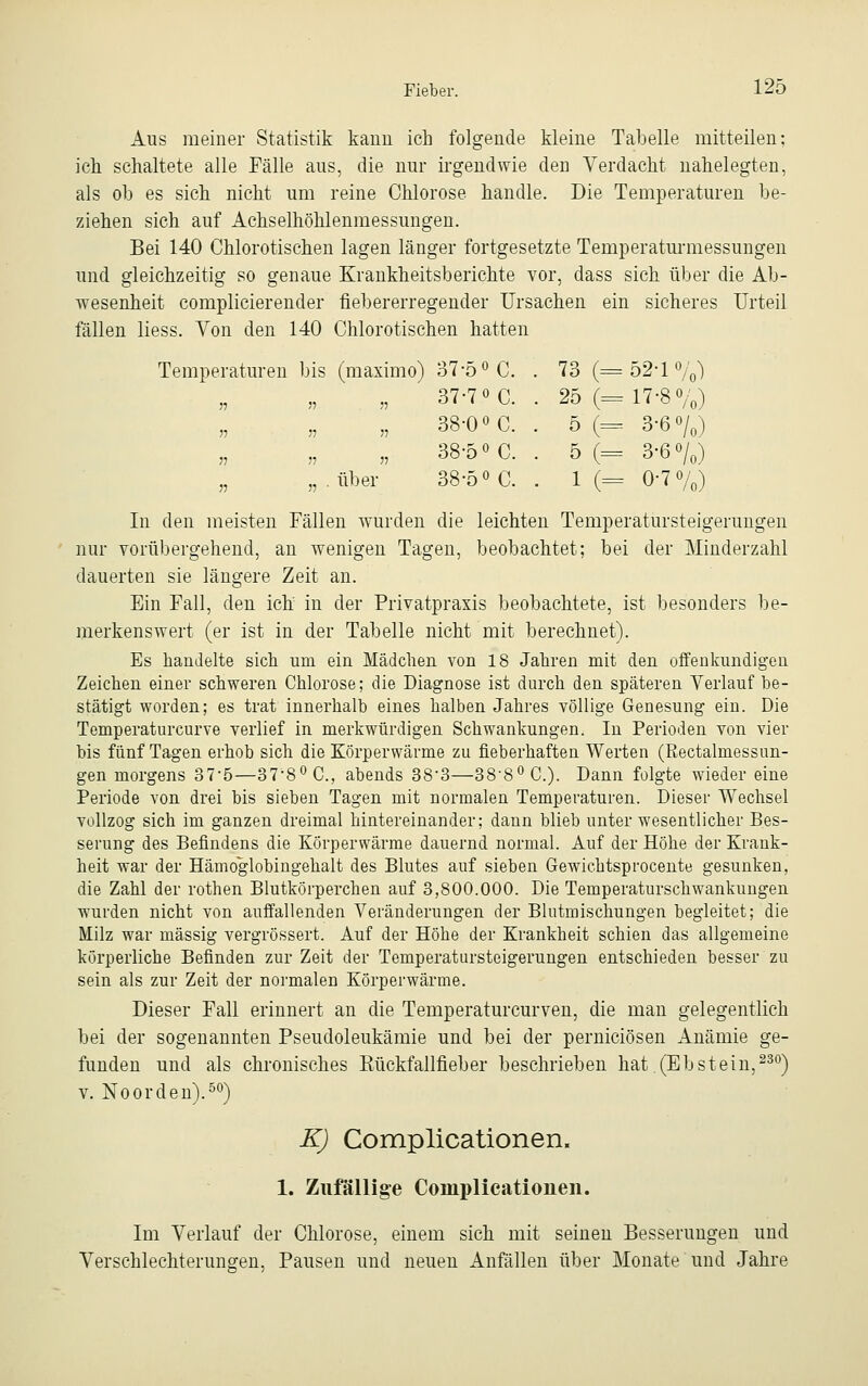 Aus meiner Statistik kann ich folgende kleine Tabelle mitteilen; ich schaltete alle Fälle aus, die nur irgendwie den Verdacht nahelegten, als ob es sich nicht um reine Chlorose handle. Die Temperaturen be- ziehen sich auf Achselhöhlenmessungen. Bei 140 Chlorotischen lagen länger fortgesetzte Temperaturmessungen und gleichzeitig so genaue Krankheitsberichte vor, dass sich über die Ab- wesenheit complicierender fiebererregender Ursachen ein sicheres Urteil fällen Hess. Von den 140 Chlorotischen hatten Temperaturen bis (maximo) 37-5 °C. . 73 (=52-1%) „ 37-7 °C. . 25 (=17-8%) „ 38-0 ÖC. . 5 (= 3-6 o/0) „ 38-5« C. . 5 (= 3-6 o/0) „ „ .über 38-5° C. . 1 (= 0-7%) In den meisten Fällen wurden die leichten Temperatursteigenmgen nur vorübergehend, an wenigen Tagen, beobachtet; bei der Minderzahl dauerten sie längere Zeit an. Ein Fall, den ich in der Privatpraxis beobachtete, ist besonders be- merkenswert (er ist in der Tabelle nicht mit berechnet). Es handelte sich um ein Mädchen von 18 Jahren mit den offenkundigen Zeichen einer schweren Chlorose; die Diagnose ist durch den späteren Verlauf be- stätigt worden; es trat innerhalb eines halben Jahres völlige Genesung ein. Die Temperaturcurve verlief in merkwürdigen Schwankungen. In Perioden von vier bis fünf Tagen erhob sich die Körperwärme zu fieberhaften Werten (Rectalmessim- gen morgens 37-5—37-8°C., abends 38'3—388°C). Dann folgte wieder eine Periode von drei bis sieben Tagen mit normalen Temperaturen. Dieser Wechsel vollzog sich im ganzen dreimal hintereinander; dann blieb unter wesentlicher Bes- serung des Befindens die Körperwärme dauernd normal. Auf der Höhe der Krank- heit war der Hämoglobingehalt des Blutes auf sieben Gewichtsprocente gesunken, die Zahl der rothen Blutkörperchen auf 3,800.000. Die Temperaturschwankungen wurden nicht von auffallenden Veränderungen der Blutmischungen begleitet; die Milz war massig vergrössert. Auf der Höhe der Krankheit schien das allgemeine körperliche Befinden zur Zeit der Temperatursteigerungen entschieden besser zu sein als zur Zeit der normalen Körperwärme. Dieser Fall erinnert an die Temperaturcurven, die man gelegentlich bei der sogenannten Pseudoleukämie und bei der perniciösen Anämie ge- funden und als chronisches Kückfallfieber beschrieben hat (Ebstein,230) v. Noorden).50) K) Complicationen. 1. Zufällige Complicationen. Im Verlauf der Chlorose, einem sich mit seinen Besserungen und Verschlechterungen, Pausen und neuen Anfällen über Monate und Jahre