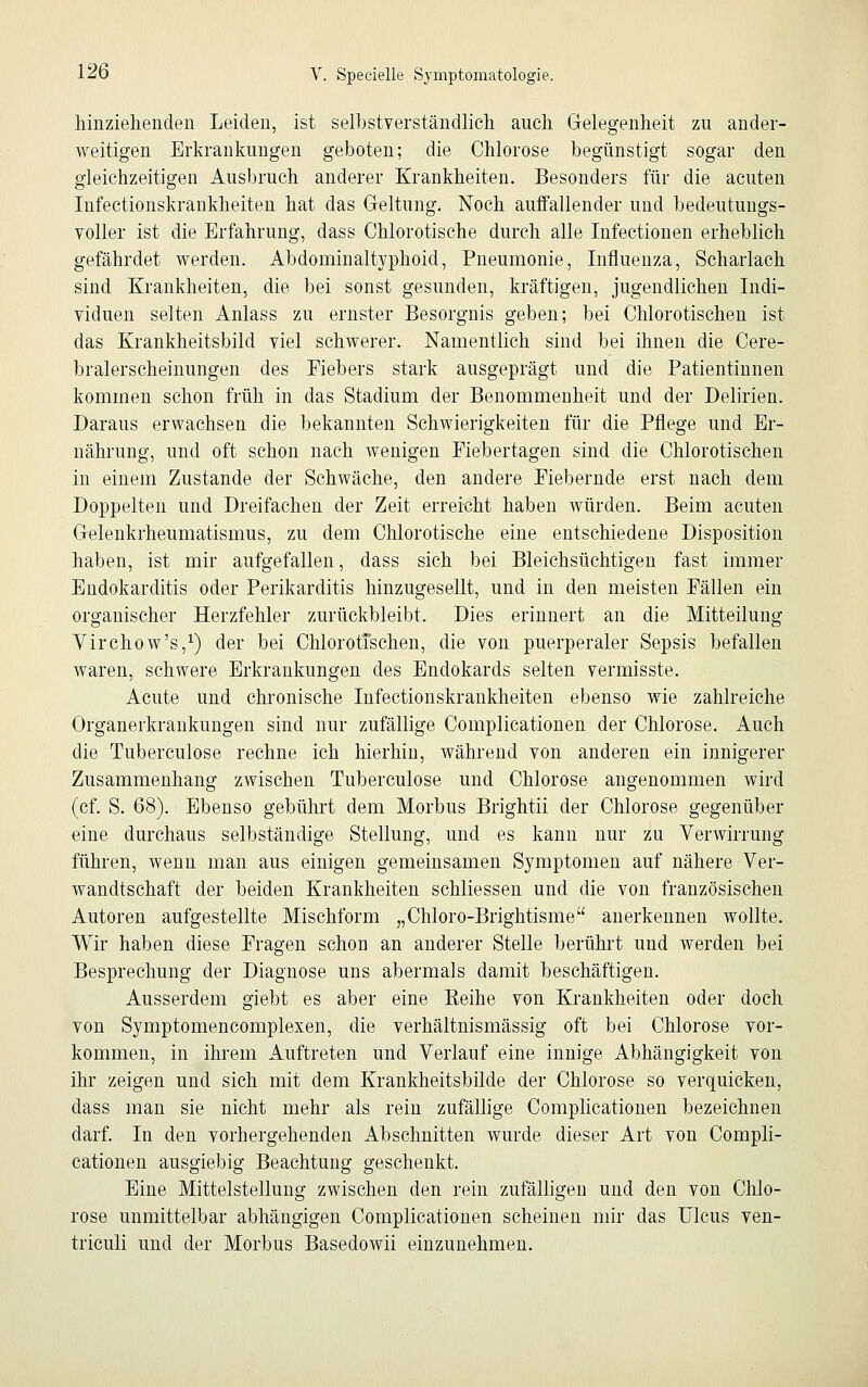 hinziehenden Leiden, ist selbstverständlich auch Gelegenheit zu ander- weitigen Erkrankungen geboten; die Chlorose begünstigt sogar den gleichzeitigen Ausbruch anderer Krankheiten. Besonders für die acuten Infectionskrankheiten hat das Geltung. Noch auffallender und bedeutungs- voller ist die Erfahrung, dass Chlorotische durch alle Infectionen erheblich gefährdet werden. Abdominaltyphoid, Pneumonie, Influenza, Scharlach sind Krankheiten, die bei sonst gesunden, kräftigen, jugendlichen Indi- viduen selten Anlass zu ernster Besorgnis geben; bei Chlorotischen ist das Krankheitsbild viel schwerer. Namentlich sind bei ihnen die Cere- bralerscheinungen des Fiebers stark ausgeprägt und die Patientinnen kommen schon früh in das Stadium der Benommenheit und der Delirien. Daraus erwachsen die bekannten Schwierigkeiten für die Pflege und Er- nährung, und oft schon nach wenigen Fiebertagen sind die Chlorotischen in einem Zustande der Schwäche, den andere Fiebernde erst nach dem Doppelten und Dreifachen der Zeit erreicht haben würden. Beim acuten Gelenkrheumatismus, zu dem Chlorotische eine entschiedene Disposition haben, ist mir aufgefallen, dass sich bei Bleichsüchtigen fast immer Endokarditis oder Perikarditis hinzugesellt, und in den meisten Fällen ein organischer Herzfehler zurückbleibt. Dies erinnert an die Mitteilung Virchow's,1) der bei Chlorotischen, die von puerperaler Sepsis befallen waren, schwere Erkrankungen des Endokards selten vermisste. Acute und chronische Infectionskrankheiten ebenso wie zahlreiche Organerkrankungen sind nur zufällige Complicationen der Chlorose. Auch die Tuberculose rechne ich hierhin, während von anderen ein innigerer Zusammenhang zwischen Tuberculose und Chlorose angenommen wird (cf. S. 68). Ebenso gebührt dem Morbus Brightii der Chlorose gegenüber eine durchaus selbständige Stellung, und es kann nur zu Verwirrung führen, wenn man aus einigen gemeinsamen Symptomen auf nähere Ver- wandtschaft der beiden Krankheiten schliessen und die von französischen Autoren aufgestellte Mischform „Chloro-Brightisme anerkennen wollte. Wir haben diese Fragen schon an anderer Stelle berührt und werden bei Besprechung der Diagnose uns abermals damit beschäftigen. Ausserdem giebt es aber eine Keihe von Krankheiten oder doch von Symptomencomplexen, die verhältnismässig oft bei Chlorose vor- kommen, in ihrem Auftreten und Verlauf eine innige Abhängigkeit von ihr zeigen und sich mit dem Krankheitsbilde der Chlorose so verquicken, dass man sie nicht mehr als rein zufällige Complicationen bezeichnen darf. In den vorhergehenden Abschnitten wurde dieser Art von Compli- cationen ausgiebig Beachtung geschenkt. Eine Mittelstellung zwischen den rein zufälligen und den von Chlo- rose unmittelbar abhängigen Complicationen scheinen mir das Ulcus ven- triculi und der Morbus Basedowii einzunehmen.