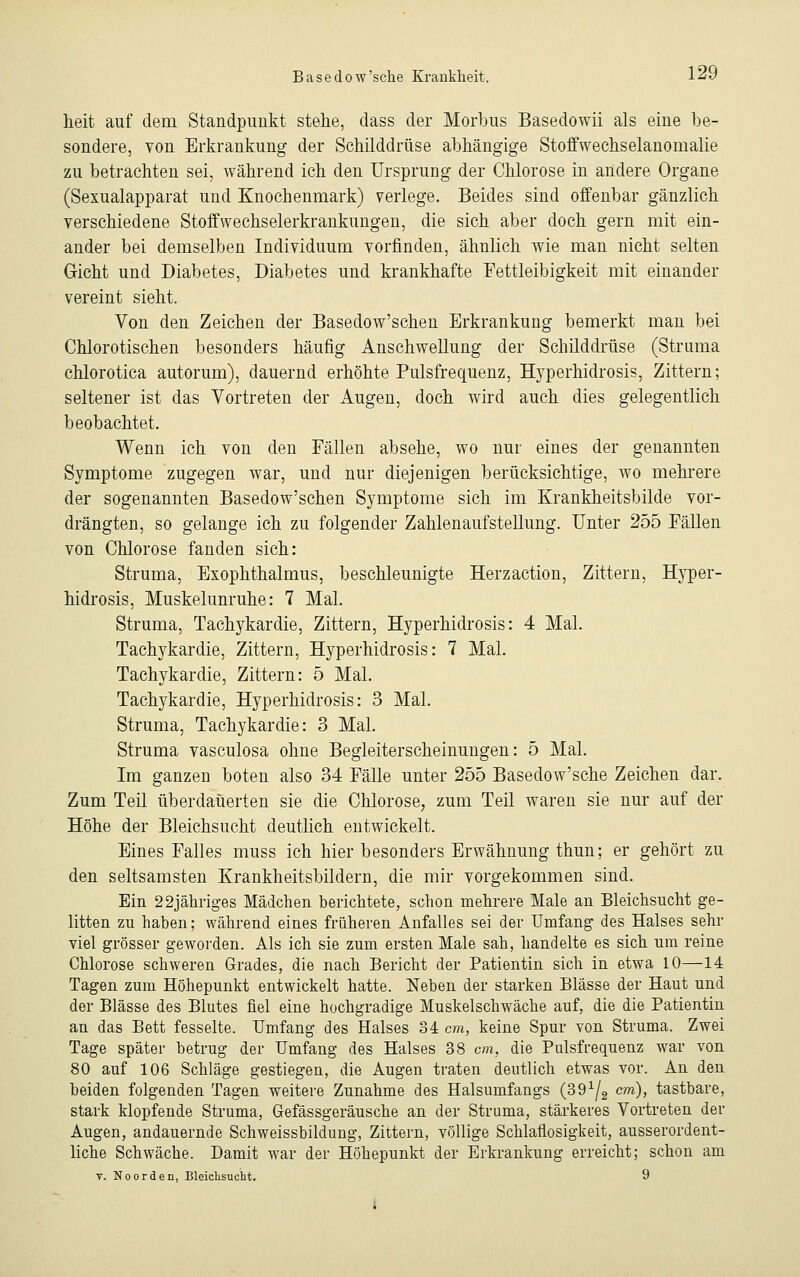 Basedow'sehe Krankheit. l^ heit auf dem Standpunkt stehe, dass der Morbus Basedowii als eine be- sondere, von Erkrankung der Schilddrüse abhängige Stoffwechselanomalie zu betrachten sei, während ich den Ursprung der Chlorose in andere Organe (Sexualapparat und Knochenmark) verlege. Beides sind offenbar gänzlich verschiedene Stoffwechselerkrankungen, die sich aber doch gern mit ein- ander bei demselben Individuum vorfinden, ähnlich wie man nicht selten Gicht und Diabetes, Diabetes und krankhafte Fettleibigkeit mit einander vereint sieht. Von den Zeichen der Basedow'schen Erkrankung bemerkt man bei Chlorotischen besonders häufig Anschwellung der Schilddrüse (Struma chlorotica autorum), dauernd erhöhte Pulsfrequenz, Hyperhidrosis, Zittern; seltener ist das Vortreten der Augen, doch wird auch dies gelegentlich beobachtet. Wenn ich von den Fällen absehe, wo nur eines der genannten Symptome zugegen war, und nur diejenigen berücksichtige, wo mehrere der sogenannten Basedow'schen Symptome sich im Krankheitsbilde vor- drängten, so gelange ich zu folgender Zahlenaufstellung. Unter 255 Fällen von Chlorose fanden sich: Struma, Exophthalmus, beschleunigte Herzaction, Zittern, Hyper- hidrosis, Muskelunruhe: 7 Mal. Struma, Tachykardie, Zittern, Hyperhidrosis: 4 Mal. Tachykardie, Zittern, Hyperhidrosis: 7 Mal. Tachykardie, Zittern: 5 Mal. Tachykardie, Hyperhidrosis: 3 Mal. Struma, Tachykardie: 3 Mal. Struma vasculosa ohne Begleiterscheinungen: 5 Mal. Im ganzen boten also 34 Fälle unter 255 Basedow'sche Zeichen dar. Zum Teil überdauerten sie die Chlorose, zum Teil waren sie nur auf der Höhe der Bleichsucht deutlich entwickelt. Eines Falles muss ich hier besonders Erwähnung thun; er gehört zu den seltsamsten Krankheitsbildern, die mir vorgekommen sind. Ein 22jähriges Mädchen berichtete, schon mehrere Male an Bleichsucht ge- litten zu haben; während eines früheren Anfalles sei der Umfang des Halses sehr viel grösser geworden. Als ich sie zum ersten Male sah, handelte es sich um reine Chlorose schweren Grades, die nach Bericht der Patientin sich in etwa 10—14 Tagen zum Höhepunkt entwickelt hatte. Neben der starken Blässe der Haut und der Blässe des Blutes fiel eine hochgradige Muskelschwäche auf, die die Patientin an das Bett fesselte. Umfang des Halses 34 cm, keine Spur von Struma. Zwei Tage später betrug der Umfang des Halses 38 cm, die Pulsfrequenz war von 80 auf 106 Schläge gestiegen, die Augen traten deutlich etwas vor. An den beiden folgenden Tagen weitere Zunahme des Halsumfangs (39^g cm), tastbare, stark klopfende Struma, Gefässgeräusche an der Struma, stärkeres Vortreten der Augen, andauernde Schweissbildung, Zittern, völlige Schlaflosigkeit, ausserordent- liche Schwäche. Damit war der Höhepunkt der Erkrankung erreicht; schon am