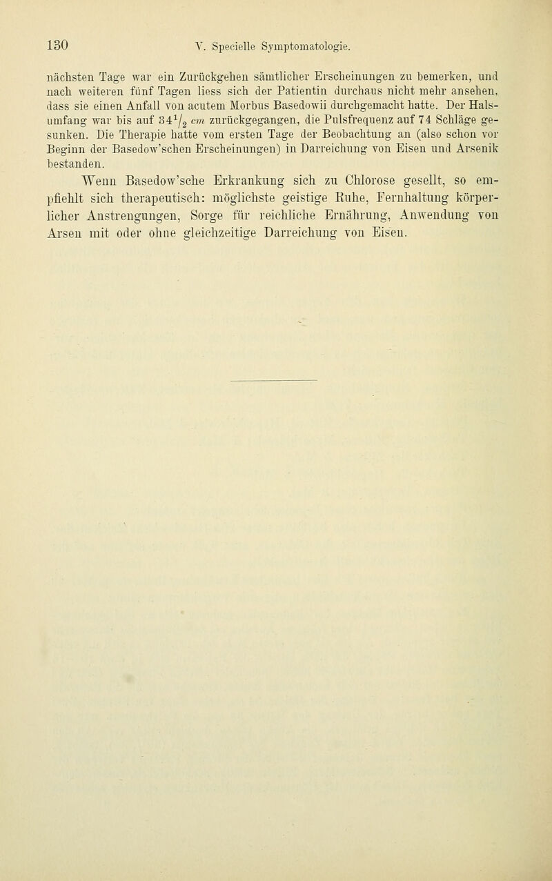 nächsten Tage war ein Zurückgehen sämtlicher Erscheinungen zu bemerken, und nach weiteren fünf Tagen liess sich der Patientin durchaus nicht mehr ansehen, dass sie einen Anfall von acutem Morbus Basedowii durchgemacht hatte. Der Hals- umfang war bis auf 341/2 cm zurückgegangen, die Pulsfrequenz auf 74 Schläge ge- sunken. Die Therapie hatte vom ersten Tage der Beobachtung an (also schon vor Beginn der Basedow'schen Erscheinungen) in Darreichung von Eisen und Arsenik bestanden. Wenn Basedow'sche Erkrankung sich zu Chlorose gesellt, so em- pfiehlt sich therapeutisch.: möglichste geistige Kühe, Fernhaltung körper- licher Anstrengungen, Sorge für reichliche Ernährung, Anwendung von Arsen mit oder ohne gleichzeitige Darreichung von Eisen.