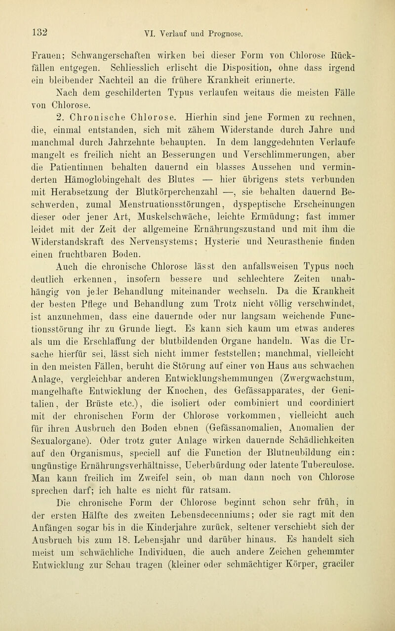 Frauen; Schwangerschaften wirken bei dieser Form von Chlorose Rück- fällen entgegen. Schliesslich erlischt die Disposition, ohne dass irgend ein bleibender Nachteil an die frühere Krankheit erinnerte. Nach dem geschilderten Typus verlaufen weitaus die meisten Fälle von Chlorose. 2. Chronische Chlorose. Hierhin sind jene Formen zu rechnen, die, einmal entstanden, sich mit zähem Widerstände durch Jahre und manchmal durch Jahrzehnte behaupten. In dem langgedehnten Verlaufe mangelt es freilich nicht an Besserungen und Verschlimmerungen, aber die Patientinnen behalten dauernd ein blasses Aussehen und vermin- derten Hämoglobingehalt des Blutes — hier übrigens stets verbunden mit Herabsetzung der Blutkörperchenzahl —, sie behalten dauernd Be- schwerden, zumal Menstruationsstörungen, dyspeptische Erscheinungen dieser oder jener Art, Muskelschwäche, leichte Ermüdung; fast immer leidet mit der Zeit der allgemeine Ernährungszustand und mit ihm die Widerstandskraft des Nervensystems; Hysterie und Neurasthenie finden einen fruchtbaren Boden. Auch die chronische Chlorose las st den anfallsweisen Typus noch deutlich erkennen, insofern bessere und schlechtere Zeiten unab- hängig von jeder Behandlung miteinander wechseln. Da die Krankheit der besten Pflege und Behandlung zum Trotz nicht völlig verschwindet, ist anzunehmen, dass eine dauernde oder nur langsam weichende Func- tionsstörung ihr zu Grunde liegt. Es kann sich kaum um etwas anderes als um die Erschlaffung der blutbildenden Organe handeln. Was die Ur- sache hierfür sei, lässt sich nicht immer feststellen; manchmal, vielleicht in den meisten Fällen, beruht die Störung auf einer von Haus aus schwachen Anlage, vergleichbar anderen Entwicklungshemmungen (Zwergwachstum, mangelhafte Entwicklung der Knochen, des Gefässapparates, der Geni- talien , der Brüste etc.), die isoliert oder combiniert und coordiniert mit der chronischen Form der Chlorose vorkommen, vielleicht auch für ihren Ausbruch den Boden ebnen (Gefässanomalien, Anomalien der Sexualorgane). Oder trotz guter Anlage wirken dauernde Schädlichkeiten auf den Organismus, speciell auf die Function der Blutneubildung ein: ungünstige Ernährungsverhältnisse, Ueberbürdung oder latente Tuberculose. Man kann freilich im Zweifel sein, ob man dann noch von Chlorose sprechen darf; ich halte es nicht für ratsam. Die chronische Form der Chlorose beginnt schon sehr früh, in der ersten Hälfte des zweiten Lebensdecenniums; oder sie ragt mit den Anfängen sogar bis in die Kinderjahre zurück, seltener verschiebt sich der Ausbruch bis zum 18. Lebensjahr und darüber hinaus. Es handelt sich meist um schwächliche Individuen, die auch andere Zeichen gehemmter Entwicklung zur Schau tragen (kleiner oder schmächtiger Körper, gradier