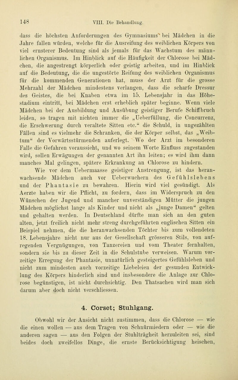 dass die höchsten Anforderungen des Gymnasiums' hei Mädchen in die Jahre fallen würden, welche für die Ausreifung des weiblichen Körpers von viel ernsterer Bedeutung sind als jemals für das Wachstum des männ- lichen Organismus. Im Hinblick auf die Häufigkeit der Chlorose bei Mäd- chen, die angestrengt körperlich oder geistig arbeiten, und im Hinblick auf die Bedeutung, die die ungestörte Keifung des weiblichen Organismus für die kommenden Generationen hat, muss der Arzt für die grosse Mehrzahl der Mädchen mindestens verlangen, dass die scharfe Dressur des Geistes, die bei Knaben etwa im 15. Lebensjahr in das Höhe- stadium eintritt, bei Mädchen erst erheblich später beginne. Wenn viele Mädchen bei der Ausbildung und Ausübung geistiger Berufe Schiffbruch leiden, so tragen mit nichten immer die „Ueberfüllung, die Concurrenz, die Erschwerung durch veraltete Sitten etc. die Schuld, in ungezählten Fällen sind es vielmehr die Schranken, die der Körper selbst, das „Weib- tum der Vorwärtsstürmenden auferlegt. Wo der Arzt im besonderen Falle die Gefahren voraussieht, und wo seinem Worte Einfluss zugestanden wird, sollen Erwägungen der genannten Art ihn leiten; es wird ihm dann manches Mal gelingen, spätere Erkrankung an Chlorose zu hindern. Wie vor dem Hebermaasse geistiger Anstrengung, ist das heran- wachsende Mädchen auch vor Ueberwuchern des Gefühlslebens und der Phantasie zu bewahren. Hierin wird viel gesündigt. Als Aerzte haben wir die Pflicht, zu fordern, dass im Widerspruch zu den Wünschen der Jugend und mancher unverständigen Mütter die jungen Mädchen möglichst lange als Kinder und nicht als „junge Damen gelten und gehalten werden. In Deutschland dürfte man sich an den guten alten, jetzt freilich nicht mehr streng durchgeführten englischen Sitten ein Beispiel nehmen, die die heranwachsenden Töchter bis zum vollendeten 18. Lebensjahre nicht nur aus der Gesellschaft grösseren Stils, von auf- regenden Vergnügungen, von Tanzereien und vom Theater fernhalten, sondern sie bis zu dieser Zeit in die Schulstube verweisen. Warum vor- zeitige Erregung der Phantasie, unnatürlich gesteigertes Gefühlsleben und nicht zum mindesten auch vorzeitige Liebeleien der gesunden Entwick- lung des Körpers hinderlich sind und insbesondere die Anlage zur Chlo- rose begünstigen, ist nicht durchsichtig. Den Thatsachen wird man sich darum aber doch nicht verschliessen. 4. Corset; Stuhlgang. Obwohl wir der Ansicht nicht zustimmen, dass die Chlorose — wie die einen wollen — aus dem Tragen von Schnürmiedern oder — wie die anderen sagen — aus den Folgen der Stuhlträgheit herzuleiten sei, sind beides doch zweifellos Dinge, die ernste Berücksichtigung heischen,