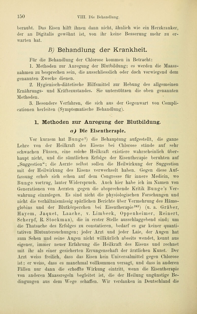 beraubt. Das Eisen hilft ihnen dann nicht, ähnlich wie ein Herzkranker, der an Digitalis gewöhnt ist, von ihr keine Besserung mehr zu er- warten hat. B) Behandlung der Krankheit. Für die Behandlung der Chlorose kommen in Betracht: 1. Methoden zur Anregung der Blutbildung; es werden die Maass- nahmen zu besprechen sein, die ausschliesslich oder doch vorwiegend dem genannten Zwecke dienen. 2. Hygienisch-diätetische Hilfsmittel zur Hebung des allgemeinen Ernährungs- und Kräftezustandes. Sie unterstützen die oben genannten Methoden. 3. Besondere Verfahren, die sich aus der Gegenwart von Compli- cationen herleiten (Symptomatische Behandlung). 1. Methoden zur Anregung der Blutbildung. a) Die Eisentherapie. Vor kurzem hat Bunge1) die Behauptung aufgestellt, die ganze Lehre von der Heilkraft des Eisens bei Chlorose stände auf sehr schwachen Füssen, eine solche Heilkraft existiere wahrscheinlich über- haupt nicht, und die sämtlichen Erfolge der Eisentherapie beruhten auf „Suggestion; die Aerzte selbst sollen die Heilwirkung der Suggestion mit der Heilwirkung des Eisens verwechselt haben. Gegen diese Auf- fassung erhob sich schon auf dem Congresse für innere Medicin, wo Bunge vortrug, lauter Widerspruch. Auch hier habe ich im Namen von Generationen von Aerzten gegen die absprechende Kritik Bunge's Ver- wahrung einzulegen. Es sind nicht die physiologischen Forschungen und nicht die verhältnismässig spärlichen Berichte über Vermehrung des Hämo- globins und der Blutkörperchen bei Eisentherapie243) (u. a. Gräber, Hayem, Jaquet, Laache, v. Linibeck, Oppenheimer. Keinert, Scherpf, K. Stockman), die in erster Stelle ausschlaggebend sind; um die Thatsache des Erfolges zu constatieren, bedarf es gar keiner quanti- tativen Blutuntersuchungen; jeder Arzt und jeder Laie, der Augen hat zum Sehen und seine Augen nicht willkürlich abseits wendet, kennt aus eigener, immer neuer Erfahrung die Heilkraft des Eisens und rechnet mit ihr als einer gesicherten Errungenschaft der ärztlichen Kunst. Der Arzt weiss freilich, dass das Eisen kein Universalmittel gegen Chlorose ist; er weiss, dass es manchmal vollkommen versagt, und dass in anderen Fällen nur dann die erhoffte Wirkung eintritt, wenn die Eisentherapie von anderen Maassregeln begleitet ist, die der Heilung ungünstige Be- dingungen aus dem Wege schaffen. Wir verdanken in Deutschland die