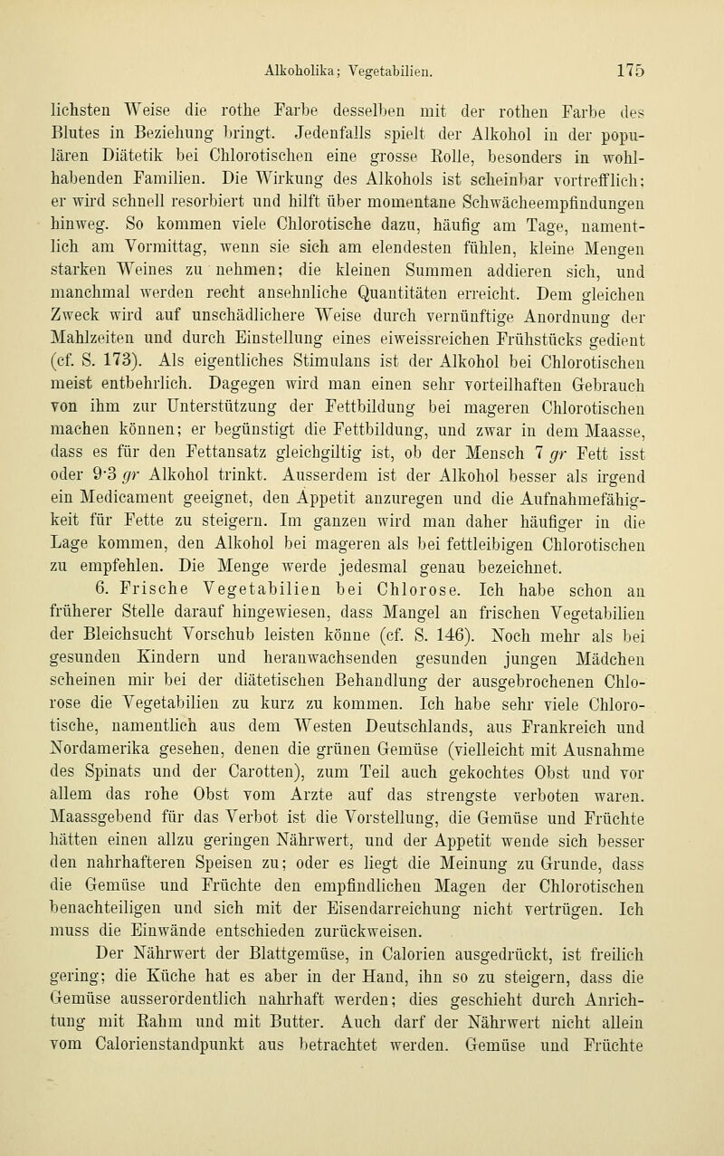 liehsten Weise die rothe Farbe desselben mit der rothen Farbe des Blutes in Beziehung bringt. Jedenfalls spielt der Alkohol in der popu- lären Diätetik bei Chlorotischen eine grosse Kolle, besonders in wohl- habenden Familien. Die Wirkung des Alkohols ist scheinbar vortrefflich: er wird schnell resorbiert und hilft über momentane Schwächeempfindungen hinweg. So kommen viele Chlorotische dazu, häufig am Tage, nament- lich am Vormittag, wenn sie sich am elendesten fühlen, kleine Mengen starken Weines zu nehmen; die kleinen Summen addieren sich, und manchmal werden recht ansehnliche Quantitäten erreicht. Dem gleichen Zweck wird auf unschädlichere Weise durch vernünftige Anordnung der Mahlzeiten und durch Einstellung eines eiweissreichen Frühstücks gedient (cf. S. 173). Als eigentliches Stimulans ist der Alkohol bei Chlorotischen meist entbehrlich. Dagegen wird man einen sehr vorteilhaften Gebrauch von ihm zur Unterstützung der Fettbildung bei mageren Chlorotischen machen können; er begünstigt die Fettbildung, und zwar in dem Maasse, dass es für den Fettansatz gleichgiltig ist, ob der Mensch 7 gr Fett isst oder 9-3 gr Alkohol trinkt. Ausserdem ist der Alkohol besser als irgend ein Medicament geeignet, den Appetit anzuregen und die Aufnahmefähig- keit für Fette zu steigern. Im ganzen wird man daher häufiger in die Lage kommen, den Alkohol bei mageren als bei fettleibigen Chlorotischen zu empfehlen. Die Menge werde jedesmal genau bezeichnet. 6. Frische Vegetabilien bei Chlorose. Ich habe schon an früherer Stelle darauf hingewiesen, dass Mangel an frischen Vegetabilien der Bleichsucht Vorschub leisten könne (cf. S. 146). Noch mehr als bei gesunden Kindern und heranwachsenden gesunden jungen Mädchen scheinen mir bei der diätetischen Behandlung der ausgebrochenen Chlo- rose die Vegetabilien zu kurz zu kommen. Ich habe sehr viele Chloro- tische, namentlich aus dem Westen Deutschlands, aus Frankreich und Nordamerika gesehen, denen die grünen Gemüse (vielleicht mit Ausnahme des Spinats und der Carotten), zum Teil auch gekochtes Obst und vor allem das rohe Obst vom Arzte auf das strengste verboten waren. Maassgebend für das Verbot ist die Vorstellung, die Gemüse und Früchte hätten einen allzu geringen Nährwert, und der Appetit wende sich besser den nahrhafteren Speisen zu; oder es liegt die Meinung zu Grunde, dass die Gemüse und Früchte den empfindlichen Magen der Chlorotischen benachteiligen und sich mit der Eisendarreichung nicht vertrügen. Ich muss die Einwände entschieden zurückweisen. Der Nährwert der Blattgemüse, in Calorien ausgedrückt, ist freilich gering; die Küche hat es aber in der Hand, ihn so zu steigern, dass die Gemüse ausserordentlich nahrhaft werden; dies geschieht durch Anrich- tung mit Rahm und mit Butter. Auch darf der Nährwert nicht allein vom Calorienstandpunkt aus betrachtet werden. Gemüse und Früchte