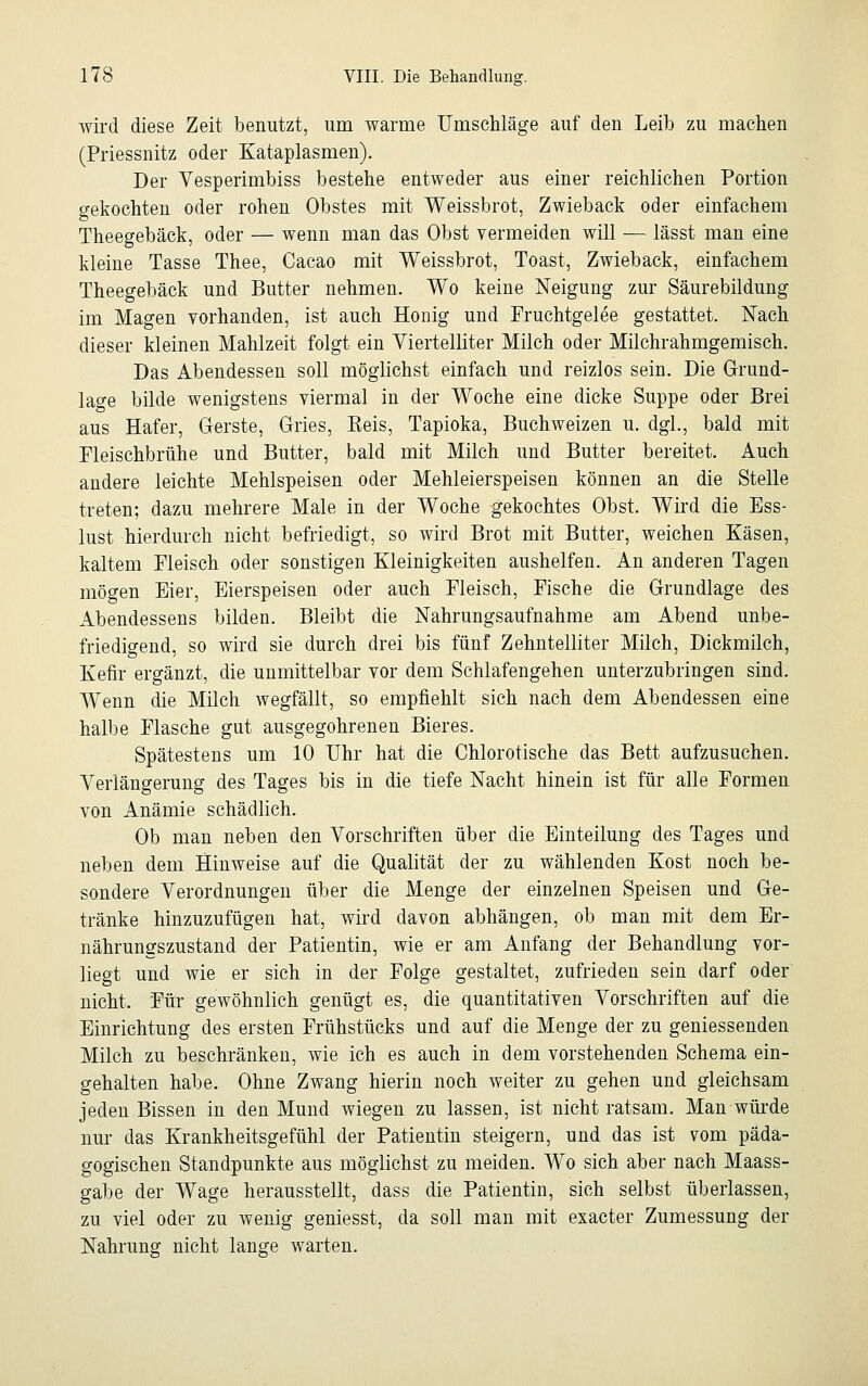 wird diese Zeit benutzt, um warme Umschläge auf den Leib zu machen (Priessnitz oder Kataplasmen). Der Vesperimbiss bestehe entweder aus einer reichlichen Portion gekochten oder rohen Obstes mit Weissbrot, Zwieback oder einfachem Theegebäck, oder — wenn man das Obst vermeiden will — lässt man eine kleine Tasse Thee, Cacao mit Weissbrot, Toast, Zwieback, einfachem Theegebäck und Butter nehmen. Wo keine Neigung zur Säurebildung im Magen vorhanden, ist auch Honig und Fruchtgelee gestattet. Nach dieser kleinen Mahlzeit folgt ein Viertelliter Milch oder Milchrahmgemisch. Das Abendessen soll möglichst einfach und reizlos sein. Die Grund- lage bilde wenigstens viermal in der Woche eine dicke Suppe oder Brei aus Hafer, Gerste, Gries, Reis, Tapioka, Buchweizen u. dgl., bald mit Fleischbrühe und Butter, bald mit Milch und Butter bereitet. Auch andere leichte Mehlspeisen oder Mehleierspeisen können an die Stelle treten; dazu mehrere Male in der Woche gekochtes Obst. Wird die Ess- lust hierdurch nicht befriedigt, so wird Brot mit Butter, weichen Käsen, kaltem Fleisch oder sonstigen Kleinigkeiten aushelfen. An anderen Tagen mögen Eier, Eierspeisen oder auch Fleisch, Fische die Grundlage des Abendessens bilden. Bleibt die Nahrungsaufnahme am Abend unbe- friedigend, so wird sie durch drei bis fünf Zehntelliter Milch, Dickmilch, Kefir ergänzt, die unmittelbar vor dem Schlafengehen unterzubringen sind. Wenn die Milch wegfällt, so empfiehlt sich nach dem Abendessen eine halbe Flasche gut ausgegohrenen Bieres. Spätestens um 10 Uhr hat die Chlorotische das Bett aufzusuchen. Verlängerung des Tages bis in die tiefe Nacht hinein ist für alle Formen von Anämie schädlich. Ob man neben den Vorschriften über die Einteilung des Tages und neben dem Hinweise auf die Qualität der zu wählenden Kost noch be- sondere Verordnungen über die Menge der einzelnen Speisen und Ge- tränke hinzuzufügen hat, wird davon abhängen, ob man mit dem Er- nährungszustand der Patientin, wie er am Anfang der Behandlung vor- liegt und wie er sich in der Folge gestaltet, zufrieden sein darf oder nicht, Für gewöhnlich genügt es, die quantitativen Vorschriften auf die Einrichtung des ersten Frühstücks und auf die Menge der zu geniessenden Milch zu beschränken, wie ich es auch in dem vorstehenden Schema ein- gehalten habe. Ohne Zwang hierin noch weiter zu gehen und gleichsam jeden Bissen in den Mund wiegen zu lassen, ist nicht ratsam. Man würde nur das Krankheitsgefühl der Patientin steigern, und das ist vom päda- gogischen Standpunkte aus möglichst zu meiden. Wo sich aber nach Maass- gabe der Wage herausstellt, dass die Patientin, sich selbst überlassen, zu viel oder zu wenig geniesst, da soll man mit exacter Zumessung der Nahrung nicht lange warten.