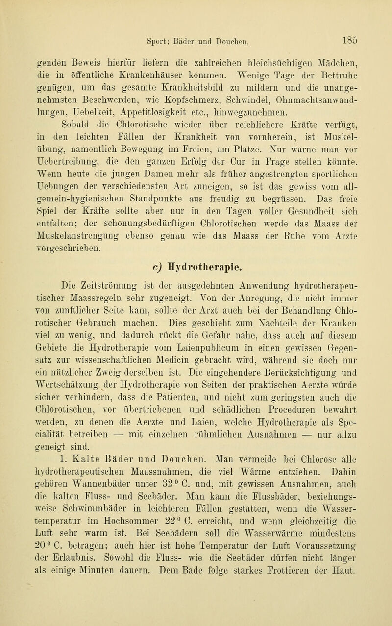 genden Beweis hierfür liefern die zahlreichen bleichsüchtigen Mädchen, die in öffentliche Krankenhäuser kommen. Wenige Tage der Bettruhe genügen, um das gesamte Krankheitsbild zu mildern und die unange- nehmsten Beschwerden, wie Kopfschmerz, Schwindel, Ohnmachtsanwand- lungen, Uebelkeit, Appetitlosigkeit etc., hinwegzunehmen. Sobald die Chlorotische wieder über reichlichere Kräfte verfügt, in den leichten Fällen der Krankheit von vornherein, ist Muskel- übung, namentlich Bewegung im Freien, am Platze. Nur warne man vor Uebertreibung, die den ganzen Erfolg der Cur in Frage stellen könnte. Wenn heute die jungen Damen mehr als früher angestrengten sportlichen Hebungen der verschiedensten Art zuneigen, so ist das gewiss vom all- gemein-hygienischen Standpunkte aus freudig zu begrüssen. Das freie Spiel der Kräfte sollte aber nur in den Tagen voller Gesundheit sich entfalten; der schonungsbedürftigen Chlorotischen werde das Maass der Muskelanstrengung ebenso genau wie das Maass der Euhe vom Arzte vorgeschrieben. c) Hydrotherapie. Die Zeitströmung ist der ausgedehnten Anwendung hydrotherapeu- tischer Maassregeln sehr zugeneigt. Von der Anregung, die nicht immer von zunftlicher Seite kam, sollte der Arzt auch bei der Behandlung Chlo- rotischer Gebrauch machen. Dies geschieht zum Nachteile der Kranken viel zu wenig, und dadurch rückt die Gefahr nahe, dass auch auf diesem Gebiete die Hydrotherapie vom Laienpublicum in einen gewissen Gegen- satz zur wissenschaftlichen Medicin gebracht wird, während sie doch nur ein nützlicher Zweig derselben ist. Die eingehendere Berücksichtigung und Wertschätzung der Hydrotherapie von Seiten der praktischen Aerzte würde sicher verhindern, dass die Patienten, und nicht zum geringsten auch die Chlorotischen, vor übertriebenen und schädlichen Proceduren bewahrt werden, zu denen die Aerzte und Laien, welche Hydrotherapie als Spe- cialität betreiben — mit einzelnen rühmlichen Ausnahmen — nur allzu geneigt sind. 1. Kalte Bäder und Douehen. Man vermeide bei Chlorose alle hydrotherapeutischen Maassnahmen, die viel Wärme entziehen. Dahin gehören Wannenbäder unter 32 ° C. und, mit gewissen Ausnahmen, auch die kalten Fluss- und Seebäder. Man kann die Flussbäder, beziehungs- weise Schwimmbäder in leichteren Fällen gestatten, wenn die Wasser- temperatur im Hochsommer 22 ° C. erreicht, und wenn gleichzeitig die Luft sehr warm ist. Bei Seebädern soll die Wasserwärme mindestens 20° C. betragen; auch hier ist hohe Temperatur der Luft Voraussetzung der Erlaubnis. Sowohl die Fluss- wie die Seebäder dürfen nicht länger als einige Minuten dauern. Dem Bade folge starkes Frottieren der Haut.