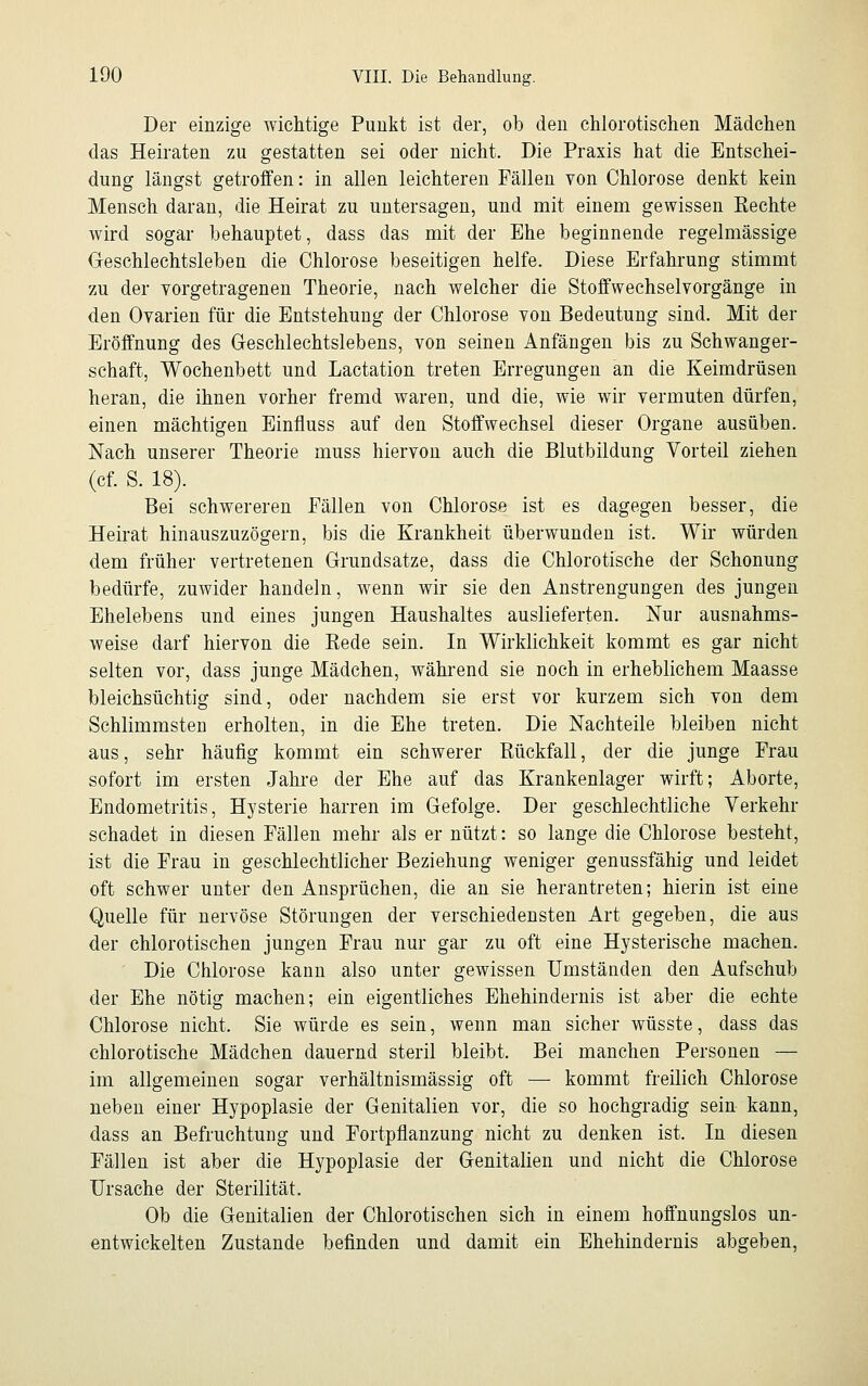 Der einzige wichtige Punkt ist der, ob den chlorotischen Mädchen das Heiraten zu gestatten sei oder nicht. Die Praxis hat die Entschei- dung längst getroffen: in allen leichteren Fällen von Chlorose denkt kein Mensch daran, die Heirat zu untersagen, und mit einem gewissen Rechte wird sogar behauptet, dass das mit der Ehe beginnende regelmässige Geschlechtsleben die Chlorose beseitigen helfe. Diese Erfahrung stimmt zu der vorgetragenen Theorie, nach welcher die Stoffwechselvorgänge in den Ovarien für die Entstehung der Chlorose von Bedeutung sind. Mit der Eröffnung des Geschlechtslebens, von seinen Anfängen bis zu Schwanger- schaft, Wochenbett und Lactation treten Erregungen an die Keimdrüsen heran, die ihnen vorher fremd waren, und die, wie wir vermuten dürfen, einen mächtigen Einfluss auf den Stoffwechsel dieser Organe ausüben. Nach unserer Theorie muss hiervon auch die Blutbildung Vorteil ziehen (cf. S. 18). Bei schwereren Fällen von Chlorose ist es dagegen besser, die Heirat hinauszuzögern, bis die Krankheit überwunden ist. Wir würden dem früher vertretenen Grundsatze, dass die Chlorotische der Schonung bedürfe, zuwider handeln, wenn wir sie den Anstrengungen des jungen Ehelebens und eines jungen Haushaltes auslieferten. Nur ausnahms- weise darf hiervon die Rede sein. In Wirklichkeit kommt es gar nicht selten vor, dass junge Mädchen, während sie noch in erheblichem Maasse bleichsüchtig sind, oder nachdem sie erst vor kurzem sich von dem Schlimmsten erholten, in die Ehe treten. Die Nachteile bleiben nicht aus, sehr häufig kommt ein schwerer Rückfall, der die junge Frau sofort im ersten Jahre der Ehe auf das Krankenlager wirft; Aborte, Endometritis, Hysterie harren im Gefolge. Der geschlechtliche Verkehr schadet in diesen Fällen mehr als er nützt: so lange die Chlorose besteht, ist die Frau in geschlechtlicher Beziehung weniger genussfähig und leidet oft schwer unter den Ansprüchen, die an sie herantreten; hierin ist eine Quelle für nervöse Störungen der verschiedensten Art gegeben, die aus der chlorotischen jungen Frau nur gar zu oft eine Hysterische machen. Die Chlorose kann also unter gewissen Umständen den Aufschub der Ehe nötig machen; ein eigentliches Ehehindernis ist aber die echte Chlorose nicht. Sie würde es sein, wenn man sicher wüsste, dass das chlorotische Mädchen dauernd steril bleibt. Bei manchen Personen — im allgemeinen sogar verhältnismässig oft — kommt freilich Chlorose neben einer Hypoplasie der Genitalien vor, die so hochgradig sein kann, dass an Befruchtung und Fortpflanzung nicht zu denken ist. In diesen Fällen ist aber die Hypoplasie der Genitalien und nicht die Chlorose Ursache der Sterilität. Ob die Genitalien der Chlorotischen sich in einem hoffnungslos un- entwickelten Zustande befinden und damit ein Ehehindernis abgeben,