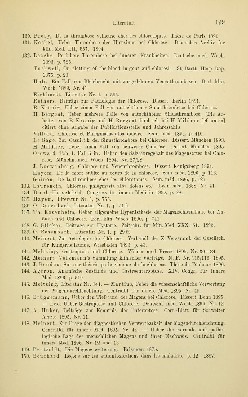 130. Proby, De la thrombose veineuse chez les chlorotiques. These de Paris 1890. 131. Kockel, Ueber Thrombose der Hirnsinus bei Chlorose. Deutsches Archiv für klin. Med. LH, 557. 1894. 132. Laaehe, Periphere Thrombose bei inneren Krankheiten. Deutsche med. Woch. 1893, p. 785. Tuekwell, On clotting of the blood in gout and chlorosis. St. Barth. Hosp. Piep. 1875, p. 23. Hüls, Ein Fall von Bleichsucht mit ausgedehnten Yenenthrombosen. Berl. klin. Woch. 1889, Nr. 41. Eichhorst, Literatur Nr. 1, p. 535. Bethers, Beiträge zur Pathologie der Chlorose. Dissert. Berlin 1891. B. Krönig, Ueber einen Fall von autochthoner Sinusthrombose bei Chlorose. H. Bergeat, Ueber mehrere Fälle von autochthoner Sinusthrombose. (Die Ar- beiten von B. Krönig und H. Bergeat fand ich bei H. Mildner [ef. unten] citiert ohne Angabe der Publicationsstelle und Jahreszahl.) Villard, Chlorose et Phlegmasia alba dolens. Sem. med. 1891, p. 410. Le Sage, Zur Casuistik der Sinusthrombose bei Chlorose. Dissert. München 1893. H. Mildner, Ueber einen Fall von schwerer Chlorose. Dissert. München 1895. Osswald, Tab. 1, Fall 5 in: Ueber den Salzsäuregehalt des Magensaftes bei Chlo- rose. Münchn. med. Woch. 1894, Nr. 27/28. J. Loewenberg, Chlorose und Venenthrombose. Dissert. Königsberg 1894. Hayem, De la mort subite au cours de la Chlorose. Sem. med. 1896, p. 116. Guinon, De la thrombose chez les chlorotiques. Sem. med. 1896, p. 127. 133. Laurencin, Chlorose, phlegmasia alba dolens etc. Lyon med. 1888, Nr. 41. 134. Birch-Hirschfeld, Congress für innere Medicin 1892, p. 28. 135. Hayem, Literatur Nr. 1, p. 755. 136. 0. Bosenbach, Literatur Nr. 1, p. 74 ff. 137. Th. Bosenheim, Ueber allgemeine Hyperästhesie der Magenschleimhaut bei An- ämie und Chlorose. Berl. klin. Woch. 1890, p. 741. 138. G. Sticker, Beiträge zur Hysterie. Zeitschr. für klin. Med. XXX, 61. 1896. 139. O. Bosenbach, Literatur Nr. 1, p. 29 ff. 140. Meinert, Zur Aetiologie der Chlorose. Verhandl. der X. Versamml. der Gesellseh. für Kinderheilkunde, Wiesbaden 1893, p. 43. 141. Meltzing, Gastroptose und Chlorose. Wiener med. Presse 1895, Nr. 30—34. 142. Meinert, Volkmann's Sammlung klinischer Vorträge. N. F. Nr. 115/116. 1895. 143. J. Boudou, Sur une theorie pathogenique de la Chlorose. These de Toulouse 1896. 144. Ageron, Anämische Zustände und Gastroenteroptose. XIV. Congr. für innere Med. 1896, p. 519. 145. Meltzing, Literatur Nr. 141. — Martius, Ueber die wissenschaftliche Verwertung der Magendurchleuchtung. Centralbl. für innere Med. 1895, Nr. 49. 146. Brüggemann, Ueber den Tiefstand des Magens bei Chlorose. Dissert. Bonn 1895. — Leo, Ueber Gastroptose und Chlorose. Deutsche med. Woch. 1896, Nr. 12. 147. A. Huber, Beiträge zur Kenntnis der Enteroptose. Corr.-Blatt für Schweizer Aerzte 1895, Nr. 11. 148. Meinert, Zur Frage der diagnostischen Verwertbarkeit der Magendurchleuchtung. Centralbl. für innere Med. 1895, Nr. 44. — Ueber die normale und patho- logische Lage des menschlichen Magens und ihren Nachweis. Centralbl. für innere Med. 1896, Nr. 12 und 13. 149. Pentzoldt, Die Magenerweiterung. Erlangen 1875. 150. Bouchard, Lecons sur les autointoxications dans les maladies. p. 12. 1887.