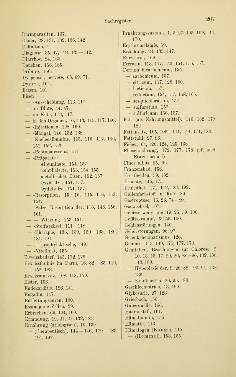 Darmparasiten, 137. Dauer, 28, 131, 132, 136, 142. Definition, 1. Diagnose, 35, 47, 124, 135-142. Diarrhoe, 84, 160. Douehen, 156, 185. Driburg, 156. Dyspepsie, nervöse, 68, 69, 71. Dysurie, 104. Eczem, 101. Eisen Ausscheidung, 113, 117. — im Blute, 44, 47. — im Kote, 113, 117. — in den Organen, 16, 113, 115,117, 146. — -Injectionen, 128, 160. — -Mangel, 146, 152, 168. — -Nucleoalbumine, 115, 116, 117, 146, 151, 152, 153. — -Peptonatessenz, 157. — -Präparate: Albuminate, 154, 157. complicierte, 153, 154, 155. metallisches Eisen, 152, 157. Oxydsalze, 154, 157. Oydulsalze, 154, 157. Eesorption, 15, 16, 115, 116, 152, 154. Salze, Eesorption der, 116, 146, 156, 161. Wirkung, 153, 154. Stoffwechsel, 111—118. — -Therapie, 136, 139, 150—163, 180, 181, 191. — — prophylaktische, 149. Vitellinat, 155. Eiweissbedarf, 145, 172, 179. Eiweissfäulnis im Darm, 16, 82—85, 116, 152, 183. Eiweissumsatz, 108, 118, 170. Elster, 156. Endokarditis, 126, 141. Engadin, 147. Entfettungscuren, 180. Eosinophile Zellen, 39. Erbrechen, 69, 104, 160. Ermüdung, 19, 21, 27, 132, 181. Ernährung (ätiologisch), 10, 139. — (therapeutisch), 144 — 146, 170-183, 191, 192. Ernährungszustand, 1, 3, 27, 105, 109, 144, 170. Erythromelalgie, 59. Erziehung, 24, 133, 147. Eurythrol, 169. Ferratin, 113, 117, 153, 154, 155, 157. Ferrum bicarbonicum, 155. — carbonicum, 157. — citricum, 117, 128, 160. — lacticum, 157. — reductum, 154, 157, 158, 165. — sesquichloratum, 157. — sulfuratum, 157. — sulfuricum, 156, 157. Fett (als Nahrungsmittel), 146, 162, 179, 182. Fettansatz, 105, 109-111, 144, 171, 180. Fettstuhl, 27, 86. Fieber, 64, 120, 124, 125, 138. Fleischnahrung, 172, 177, 178 (cf. auch Eiweissbedarf). Fluor albus, 95, 96. Franzensbad, 156. Frostbeulen, 59, 102. Früchte, 145, 175. Frühstück, 171, 172, 184, 192. Gallenfarbstoff im Kote, 86. Gastroptose, 16, 26, 74—80. Gaswechsel, 107. Gefässerweiterung, 19, 25, 59, 100. Gefässkrampf, 25, 59, 100. Gehirnstörungen, 140. Gehörstörungen, 96, 97. Gelenkrheumatismus, 126. Gemüse, 145, 149, 175, 177, 179. Genitalien, Beziehungen zur Chlorose, 9, 10, 13, 15,17, 20, 26, 88—96,132,136, 143,189. — Hypoplasie der, 8, 26, 88—90, 91, 132, 136. — Krankheiten, 26, 95, 188. Geschlechtstrieb, 13, 190. Glykosurie, 27, 123. Griesbach, 156. Guberquelle, 166. Haarausfall, 101. Hämalbumin, 155. Hämatin, 113. Hämatogen (Bunge), 115. — (Hommel), 153, 155.