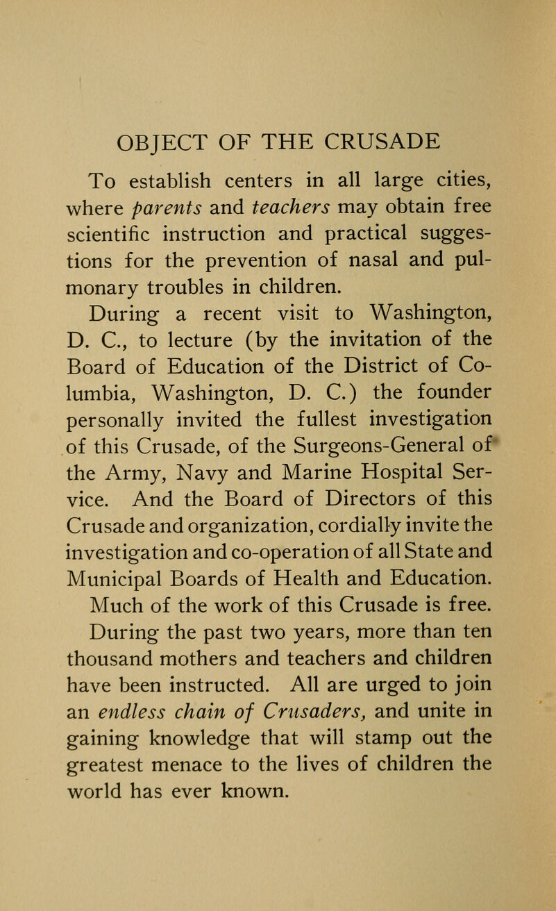 OBJECT OF THE CRUSADE To establish centers in all large cities, where parents and teachers may obtain free scientific instruction and practical sugges- tions for the prevention of nasal and pul- monary troubles in children. During a recent visit to Washington, D. C, to lecture (by the invitation of the Board of Education of the District of Co- lumbia, Washington, D. C.) the founder personally invited the fullest investigation of this Crusade, of the Surgeons-General of the Army, Navy and Marine Hospital Ser- vice. And the Board of Directors of this Crusade and organization, cordially invite the investigation and co-operation of all State and Municipal Boards of Health and Education. Much of the work of this Crusade is free. During the past two years, more than ten thousand mothers and teachers and children have been instructed. All are urged to join an endless chain of Crusaders, and unite in gaining knowledge that will stamp out the greatest menace to the lives of children the world has ever known.