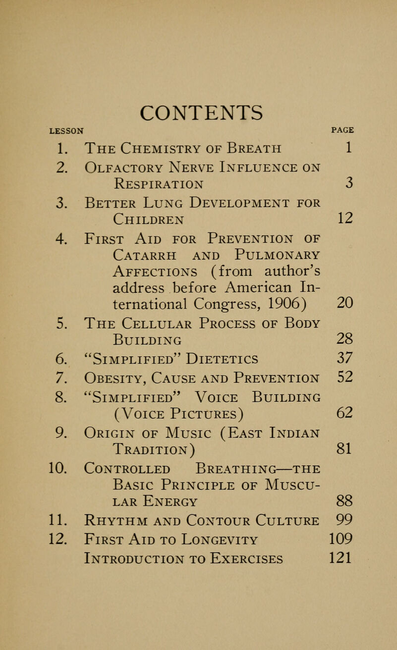 CONTENTS LESSON PAGE 1. The Chemistry of Breath 1 2. Olfactory Nerve Influence on Respiration 3 3. Better Lung Development for Children 12 4. First Aid for Prevention of Catarrh and Pulmonary Affections (from author's address before American In- ternational Congress, 1906) 20 5. The Cellular Process of Body Building 28 6. Simplified Dietetics 37 7. Obesity, Cause and Prevention 52 8. Simplified Voice Building (Voice Pictures) 62 9. Origin of Music (East Indian Tradition) 81 10. Controlled Breathing—the Basic Principle of Muscu- lar Energy 88 11. Rhythm AND Contour Culture 99 12. First Aid to Longevity 109 Introduction to Exercises 121