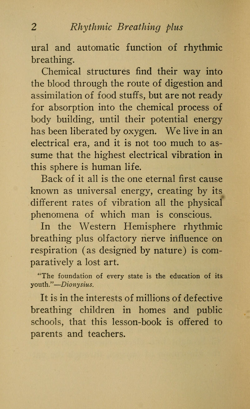 ural and automatic function of rhythmic breathing. Chemical structures find their way into the blood through the route of digestion and assimilation of food stuffs, but are not ready for absorption into the chemical process of body building, until their potential energy has been liberated by oxygen. We live in an electrical era, and it is not too much to as- sume that the highest electrical vibration in this sphere is human life. Back of it all is the one eternal first cause known as universal energy, creating by its different rates of vibration all the physical phenomena of which man is conscious. In the Western Hemisphere rhythmic breathing plus olfactory nerve influence on respiration (as designed by nature) is com- paratively a lost art. The foundation of every state is the education of its youth.—Dionysius. It is in the interests of millions of defective breathing children in homes and public schools, that this lesson-book is offered to parents and teachers.