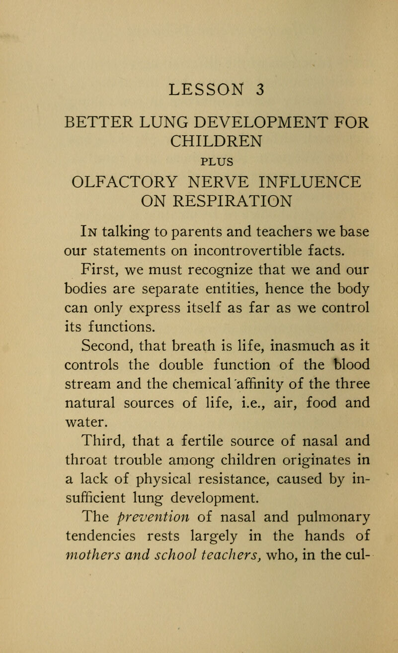 BETTER LUNG DEVELOPMENT FOR CHILDREN PLUS OLFACTORY NERVE INFLUENCE ON RESPIRATION In talking to parents and teachers we base our statements on incontrovertible facts. First, we must recognize that we and our bodies are separate entities, hence the body can only express itself as far as we control its functions. Second, that breath is life, inasmuch as it controls the double function of the blood stream and the chemical affinity of the three natural sources of life, i.e., air, food and water. Third, that a fertile source of nasal and throat trouble among children originates in a lack of physical resistance, caused by in- sufficient lung development. The prevention of nasal and pulmonary tendencies rests largely in the hands of mothers and school teachers, who, in the cul-