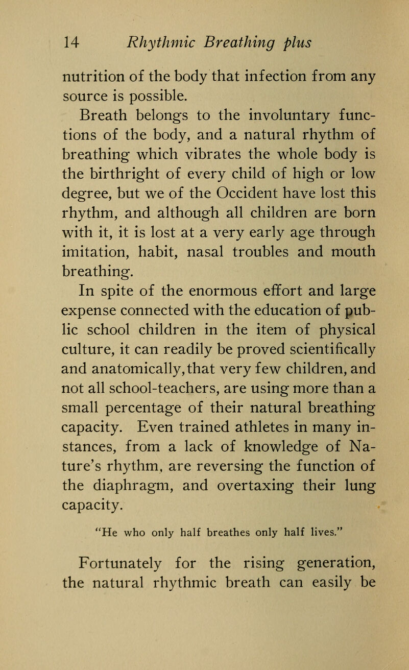 nutrition of the body that infection from any source is possible. Breath belongs to the involuntary func- tions of the body, and a natural rhythm of breathing which vibrates the whole body is the birthright of every child of high or low degree, but we of the Occident have lost this rhythm, and although all children are born with it, it is lost at a very early age through imitation, habit, nasal troubles and mouth breathing. In spite of the enormous effort and large expense connected with the education of pub- lic school children in the item of physical culture, it can readily be proved scientifically and anatomically, that very few children, and not all school-teachers, are using more than a small percentage of their natural breathing capacity. Even trained athletes in many in- stances, from a lack of knowledge of Na- ture's rhythm, are reversing the function of the diaphragm, and overtaxing their lung capacity. He who only half breathes only half lives. Fortunately for the rising generation, the natural rhythmic breath can easily be