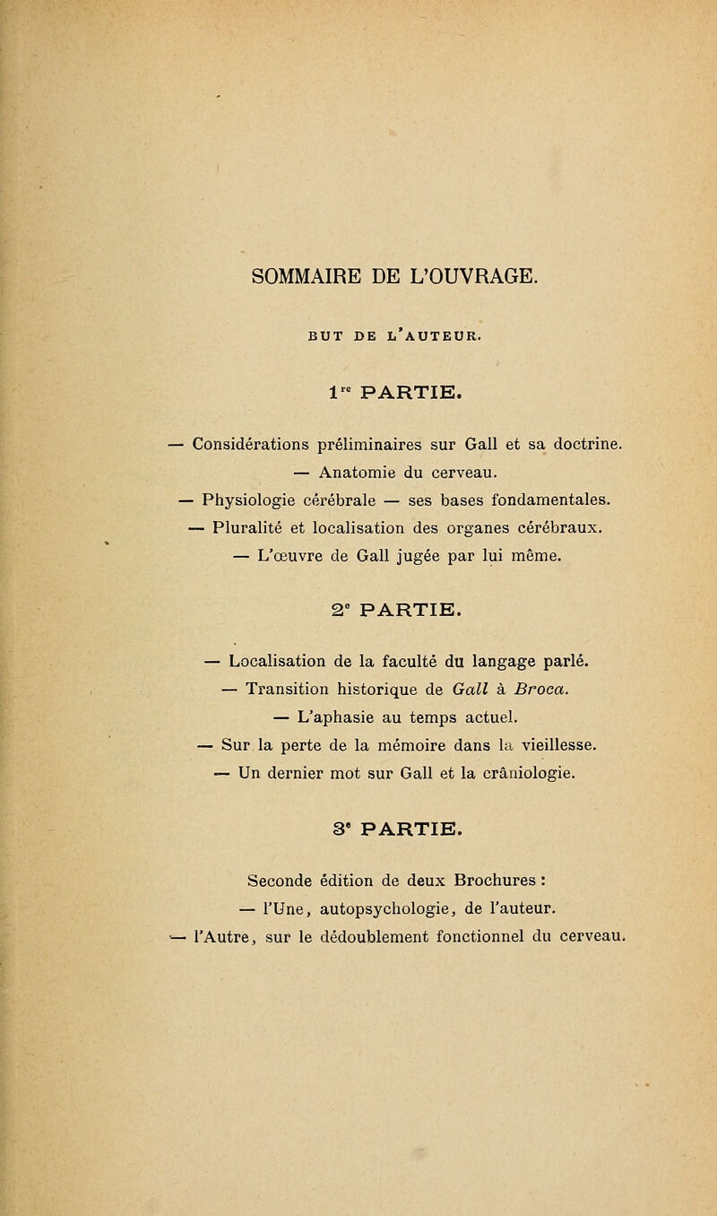 SOMMAIRE DE L'OUVRAGE. BUT DE l'auteur. 1 PARTIE. ■ Considérations préliminaires sur Gall et sa doctrine. — Anatomie du cerveau. — Piiysiologie cérébrale — ses bases fondamentales. — Pluralité et localisation des organes cérébraux. — L'œuvre de Gall jugée par lui même. 2 PARTIE. — Localisation de la faculté du langage parlé. — Transition historique de Gall à Broca. — L'aphasie au temps actuel. — Sur la perte de la mémoire dans la vieillesse. — Un dernier mot sur Gall et la crâniologie. 3' PARTIE. Seconde édition de deux Brochures : — l'Une, autopsychologie, de l'auteur. ■ l'Autre, sur le dédoublement fonctionnel du cerveau.