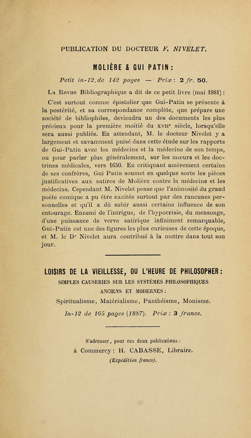 PUBLICATION DU DOCTEUR F, NIVELE T. MOLIÈRE & GUI PATIN: Petit in-12.de 142 pages — Prix: 1 fr. 50. La Revue Bibliographique a dit de ce petit livre (mai 1881) : C'est surtout comme épistolier que Gui-Patin se présente à la postérité, et sa correspondance complète, que prépare une société de bibliophiles, deviendra un des documents les plus précieux pour la première moitié du xvii' siècle, lorsqu'elle sera aussi publiée. En attendant, M. le docteur Nivelet y a largement et savamment puisé dans cette étude sur les rapports de Gui-Patin avec les médecins et la médecine de son temps, ou pour parler plus généralement, sur les mœurs et les doc- trines médicales, vers 1650. En critiquant amèrement certains de ses confrères, Gui Patin soumet en quelque sorte les pièces justificatives aux satires de Molière contre la médecine et les médecins. Cependant M. Nivelet pense que l'animosité du grand poète comique a pu être excitée surtout par des rancunes per- sonnelles et qu'il a dû subir aussi certaine influence de son entourage. Ennemi de l'intrigue, de l'hypocrisie, du mensonge, d'une puissance de verve satirique infiniment remarquable. Gui-Patin est une des figures les plus curieuses de cette époque, et M. le D Nivelet aura contribué à la mettre dans tout son jour. LOISIRS DE LA VIEILLESSE, OU L'HEURE DE PHILOSOPHER: SIMPLES CAUSERIES SUR LES SYSTÈMES PHILOSOPHIQUES ANCIENS ET MODERNES: Spiritualisme, Matérialisme, Panthéisme, Monisme. In-12 de 165 pages {18S7). Prix: 3 francs. S'adresser, pour ces deux publications: à Commercy : H. CABASSE, Libraire. (Expédition franco).