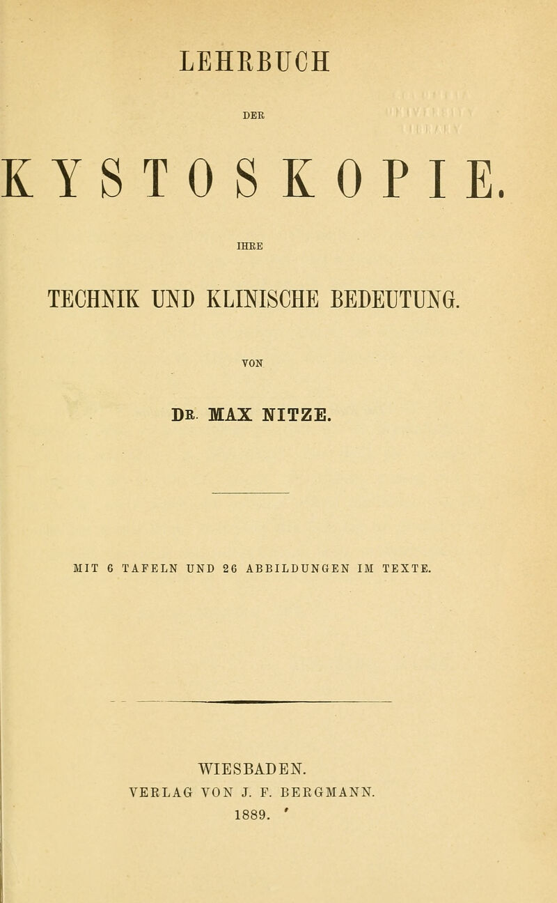 DER KYSTO SKOPIE. IHKE TECHNIK UND KLINISCHE BEDEUTUNG. VON DR MAX NITZE. MIT 6 TAFELN UND 26 ABBILDUNGEN IM TEXTE. WIESBADEN. VEKLAG VON J. F. BEEGMANN. 1889. '