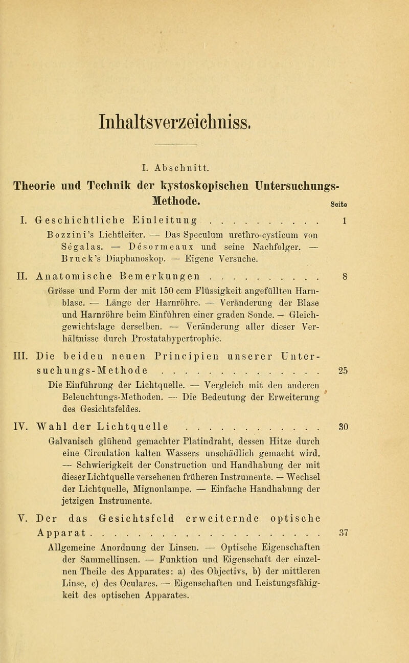 Inhaltsverzeichniss. I. Abschnitt. Theorie und Technik der kystoskopischen Untersuchungs- Methode. Seite I. Geschichtliche Einleitung 1 Bozzini's Lichtleiter. — Das Speculum urethro-cysticum von Segalas. — Desormeaux und seine Nachfolger. — Br Tick's Diaphanoskop. — Eigene Versuche. IL Anatomische Bemerkungen 8 Grösse und Form der mit 150 ccm Flüssigkeit angefüllten Harn- blase. ■— Länge der Harnröhre. — Veränderung der Blase und Harnröhre beim Einführen einer graden Sonde. — Gleich- gewichtslage derselben. — Veränderung aller dieser Ver- hältnisse durch Prostatahypertrophie. in. Die beiden neuen Principien unserer Unter- suchungs-Methode 25 Die Einführung der Lichtquelle. — Vergleich mit den anderen Beleuchtungs-Methoden. — Die Bedeutung der Erweiterung des Gesichtsfeldes. IV. Wahl der Lichtquelle 30 Galvanisch glühend gemachter Platindraht, dessen Hitze durch eine Circulation kalten Wassers unschädlich gemacht wird. — Schwierigkeit der Construction und Handhabung der mit dieser Lichtquelle versehenen früheren Instrumente. — Wechsel der Lichtquelle, Mignonlampe. — Einfache Handhabung der jetzigen Instrumente. V. Der das Gesichtsfeld erweiternde optische Apparat 37 Allgemeine Anordnung der Linsen. — Optische Eigenschaften der Sammellinsen. — Funktion und Eigenschaft der einzel- nen Theile des Apparates: a) des Objectivs, b) der mittleren Linse, c) des Oculares. — Eigenschaften und Leistungsfähig- keit des optischen Apparates.