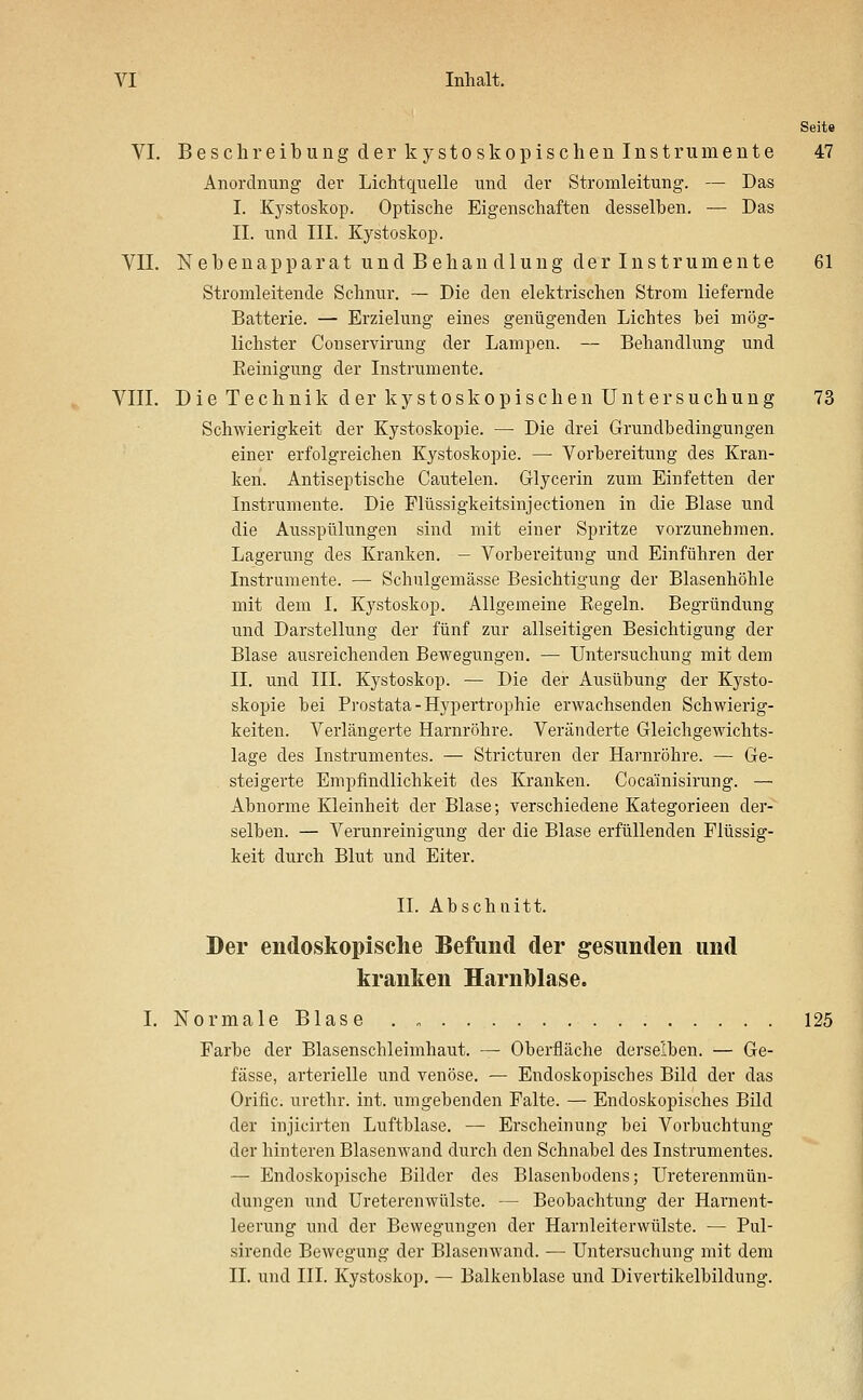 Seite VI. Beschreibung der kystoskopischen Instrumente 47 Anordnung der Lichtquelle und der Stromleitung. — Das I. Kystoskop. Optische Eigenschaften desselben. — Das II. und III. Kystoskop. VIT. Nebenapparat undBehan diu ngclerln Strumente 61 Stromleitende Schnur. — Die den elektrischen Strom liefernde Batterie. — Erzielung eines genügenden Lichtes bei mög- lichster Couservirung der Lampen. — Behandlung und Eeinigung der Instrumente. VIII. Die Technik der kystoskopischen Untersuchung 73 Schwierigkeit der Kystoskopie. — Die drei Grundbedingungen einer erfolgreichen Kystoskopie. — Vorbereitung des Kran- ken. Antiseptische Cautelen. Glycerin zum Einfetten der Instrumente. Die Flüssigkeitsinjectionen in die Blase und die Ausspülungen sind mit einer Spritze vorzunehmen. Lagerung des Kranken. — Vorbereitung und Einführen der Instrumente. — Schulgemässe Besichtigung der Blasenhöhle mit dem I. Kystoskop. Allgemeine Eegeln. Begründung und Darstellung der fünf zur allseitigen Besichtigung der Blase ausreichenden Bewegungen. — Untersuchung mit dem IL und III. Kystoskop. — Die der Ausübung der Kysto- skopie bei Prostata-Hypertrophie erwachsenden Schwierig- keiten. Verlängerte Harnröhre. Veränderte Gleichgewichts- lage des Instrumentes. — Stricturen der Harnröhre. — Ge- steigerte Empfindlichkeit des Kranken. Cocainisirung. — Abnorme Kleinheit der Blase; verschiedene Kategorieen der- selben. — Verunreinigung der die Blase erfüllenden Flüssig- keit durch Blut und Eiter. IL Abschnitt. Der endoskopische Befund der gesunden und kranken Harnblase. I. Normale Blase 125 Farbe der Blasenschleimhaut. — Oberfläche derselben. — Ge- fässe, arterielle und venöse. — Endoskopisches Bild der das Oriflc. urethr. int. umgebenden Falte. — Endoskopisches Bild der injicirten Luftblase. — Erscheinung bei Vorbuchtung der hinteren Blasenwand durch den Schnabel des Instrumentes. — Endoskopische Bilder des Blasenbodens; Ureterenmün- dungen und Ureterenwülste. — Beobachtung der Harnent- leerung und der Bewegungen der Harnleiterwülste. — Pul- sirende Bewegung der Blasenwand. — Untersuchung mit dem IL und HL Kystoskop. — Balkenblase und Divertikelbildung.