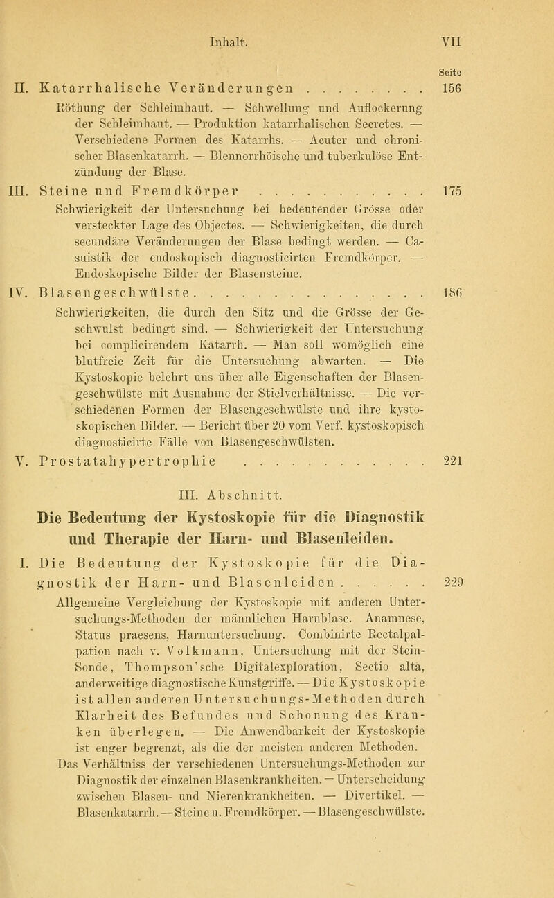 Seite II. Kata IT haiische Veränderungen 156 Röthung der Schleimhaut. — Schwellung- und Auflockerung der Schleimhaut, — Produktion katarrhalischen Secretes. — Verschiedene Formen des Katarrhs. — Acuter und chroni- scher Blasenkatarrh. — Blennorrhöische und tuberkulöse Ent- zündung der Blase. III. Steine und Fremdkörper 175 Schwierigkeit der Untersuchung bei bedeutender G-rösse oder versteckter Lage des Objectes. — Schwierigkeiten, die durch secundäre Veränderungen der Blase bedingt werden. — Ca- suistik der endoskopisch diagnosticirten Fremdkörper. — Endoskopische Bilder der Blasensteine. IV. Blasengeschwülste 186 Schwierigkeiten, die durch den Sitz und die Grösse der Ge- schwulst bedingt sind. — Schwierigkeit der Untersuchung bei complicirendem Katarrh. — Man soll womöglich eine blutfreie Zeit für die Untersuchung abwarten. — Die Kystoskopie belehrt uns über alle Eigenschaften der Blasen- geschwülste mit Ausnahme der Stielvevhältnisse. — Die ver- schiedenen Formen der Blasengeschwülste und ihre kysto- skopischen Bilder. — Bericht über 20 vom Verf. kystoskopisch diagnosticivte Fälle von Blasengeschwülsten. V. Prostatahypertrophie 221 III. Abschnitt. Die Bedeutung der Kystoskopie für die Diagnostik und Therapie der Harn- und Blasenleiden. I. Die Bedeutung der Kystoskopie für die Dia- gnostik der Harn-und Blasenleiden 229 Allgemeine Vergleichung der Kystoskopie mit anderen Unter- suchungs-Methoden der männlichen Harnblase. Anamnese, Status praesens, Harnuntersuchung. Combinirte Eectalpal- pation nach v. Volkmann, Untersuchung mit der Stein- Sonde, Thompson'sehe Digitalexploration, Sectio altä, anderweitige diagnostische Kunstgriffe. — Die Kystoskopie ist allen anderen Untersuchungs-Methoden durch Klarheit des Befundes und Schonung des Kran- ken überlegen. —■ Die Anwendbarkeit der Kystoskopie ist enger begrenzt, als die der meisten anderen Methoden. Das Verhältniss der verschiedenen Untersuchungs-Methoden zur Diagnostik der einzelnen Blasenkrankheiten. — Unterscheidung zwischen Blasen- und Niei'enkrankheiten. — Divertikel. — Blascnkatarrh. — Steine u. Fremdkörper. —Blasengeschwülstc.