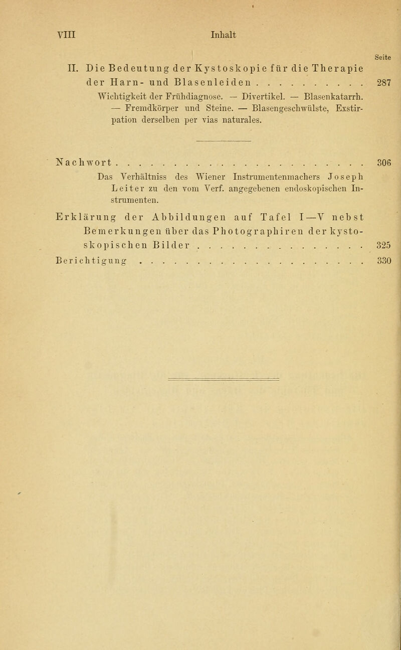 Seite II. Die Bedeutung der Kystoskopie für die Therapie der Harn- und Blasenleiden 287 Wichtigkeit der Frühdiagnose. — Divertikel. — Blasenkatarrh. — Fremdkörper und Steine. — Blasengeschwülste, Exstir- pation derselben per vias naturales. NachAvort 306 Das Verhältniss des Wiener Instrumeutenmachers Joseph Leiter zu den vom Verf. angegebenen endoskopischen In- strumenten. Erklärung der Abbildungen auf Tafel I—V nebst Bemerkungen über das Photographiren der kysto- s k o p i s c h e n B i 1 d e r 325 B e r i e h t i g u n ET 330