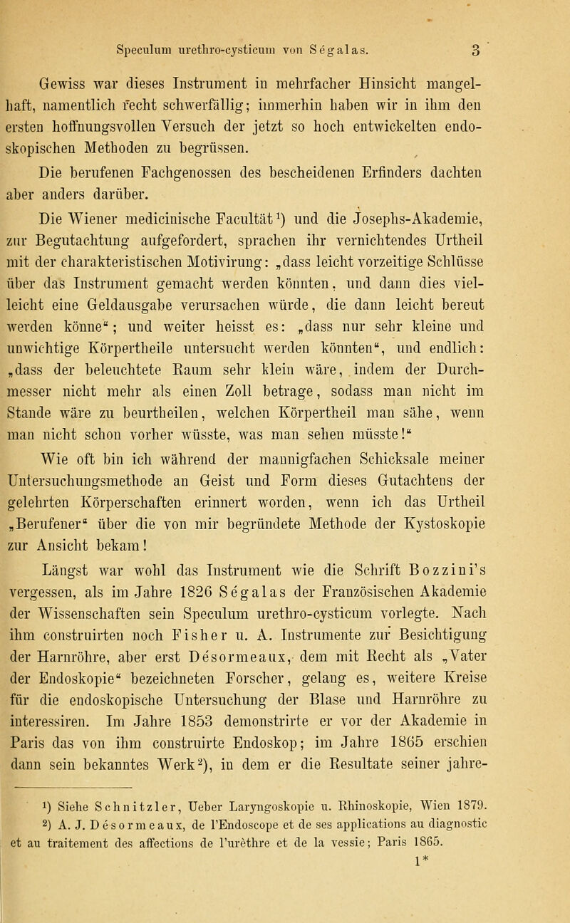 Gewiss war dieses Instrument in mehrfacher Hinsicht mangel- haft, namentlich recht schwerfällig; immerhin haben wir in ihm den ersten hoffnungsvollen Versuch der jetzt so hoch entwickelten endo- skopischen Methoden zu begrüssen. Die berufenen Fachgenossen des bescheidenen Erfinders dachten aber anders darüber. Die Wiener medicinische Facultät ^) und die Josephs-Akademie, zur Begutachtung aufgefordert, sprachen ihr vernichtendes ürtheil mit der charakteristischen Motivirung: „dass leicht vorzeitige Schlüsse über das Instrument gemacht werden könnten, und dann dies viel- leicht eine Geldausgabe verursachen würde, die dann leicht bereut werden könne; und weiter heisst es: „dass nur sehr kleine und unwichtige Körpertheile untersucht werden könnten, und endlich: „dass der beleuchtete Kaum sehr klein wäre, indem der Durch- messer nicht mehr als einen Zoll betrage, sodass man nicht im Stande wäre zu beurtheilen, welchen Körpertheil man sähe, wenn man nicht schon vorher wüsste, was man sehen müsste! Wie oft bin ich während der mannigfachen Schicksale meiner Untersuchungsmethode an Geist und Form dieses Gutachtens der gelehrten Körperschaften erinnert worden, wenn ich das ürtheil „Berufener über die von mir begründete Methode der Kystoskopie zur Ansicht bekam! Längst war wohl das Instrument wie die Schrift Bozzini's vergessen, als im Jahre 1826 Segalas der Französischen Akademie der Wissenschaften sein Speculum urethro-cysticüm vorlegte. Nach ihm construirten noch Fisher u. A. Instrumente zur Besichtigung der Harnröhre, aber erst Desormeaiix, dem mit Recht als .,Vater der Endoskopie bezeichneten Forscher, gelang es, weitere Kreise für die endoskopische Untersuchung der Blase und Harnröhre zu interessiren. Im Jahre 1853 demonstrirte er vor der Akademie in Paris das von ihm construirte Endoskop; im Jahre 1865 erschien dann sein bekanntes Werk2), in dem er die Resultate seiner jahre- 1) Siehe Schnitzler, Ueber Laryngoskopie u. Rhinoskopie, Wien 1879. 2) A. J. Desormeaux, de l'Endoscope et de ses applications au diagnostic et au traitement des affections de l'urethre et de la vessie; Paris 1865. 1*