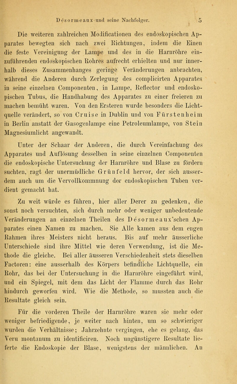 Die weiteren zahlreiclien Modificationen des endoskopischen Ap- parates bewegten sich nach zwei liicbtungen, indem die Einen die feste Vereinigung der Lampe und des in die Harnröhre ein- zuführenden endoskopischen ßohres aufrecht erhielten und nur inner- halb dieses Zusammenhanges geringe Veränderungen anbrachten, während die Anderen durch Zerlegung des complicirten Apparates in seine einzelnen Componenten, in Lampe, ßeflector und endosko- pischen Tubus, die Handhabung des Apparates zu einer freieren zu machen bemüht waren. Von den Brsteren wurde besonders die Licht- quelle verändert, so von Cruise in Dublin und von Fürsten heim in Berlin anstatt der Gasogenlampe eine Petroleumlampe, von Stein Magnesiumlicht angewandt. Unter der Schaar der Anderen, die durch V^ereinfachung des Apparates und Auflösung desselben in seine einzelnen Componenten die endoskopische Untersuchung der Harnröhre und Blase zu fördern suchten, ragt der unermüdliche Grünfeld hervor, der sich ausser- dem auch um die Vervollkommnung dei' endoskopischen Tuben ver- dient gemacht hat. Zu weit würde es führen, hier aller Derer zu gedenken, die sonst noch versuchten, sich durch mehr oder weniger unbedeutende Veränderungen an einzelnen Theilen des D esormeaux'schen Ap- parates einen Namen zu machen. Sie Alle kamen aus dem engen liahmen ihres Meisters nicht heraus. Bis auf mehr äusserliche Unterschiede sind ihre Mittel wie deren Verwendung, ist die Me- thode die gleiche. Bei aller äusseren Verschiedenheit stets dieselben Factoren: eine ausserhalb des Körpers befindliche Lichtquelle, ein Bohr, das bei der Untersuchung in die Harnröhre eingeführt wird, und ein Spiegel, mit dem das Licht der Flamme durch das Eohr hindurch geworfen wird. Wie die Methode, so mussten auch die Resultate gleich sein. Für die vorderen Theile der Harnröhre waren sie mehr oder weniger befriedigende, je weiter nach hinten, um so schwieriger wurden die Verhältnisse; Jahrzehnte vergingen, ehe es gelang, das Veru montauum zu identificiren. Noch ungünstigere Resultate lie- ferte die Endoskopie der Blase, wenigstens der männlichen. An