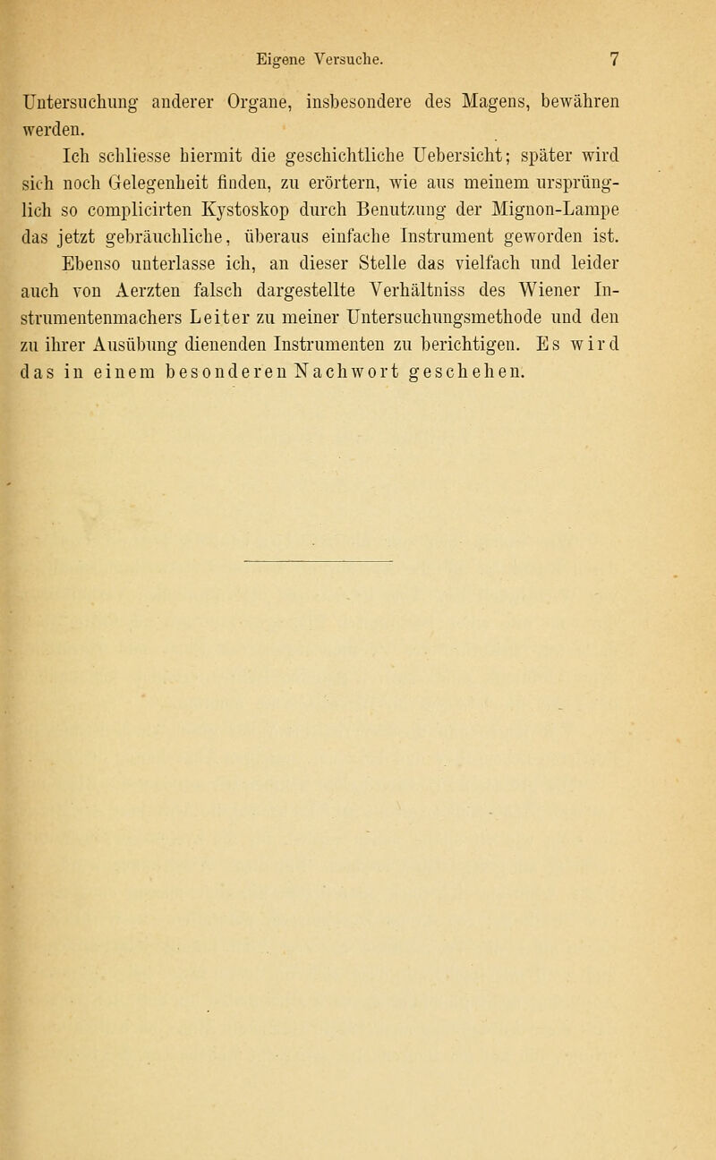 Untersnchiing anderer Organe, insbesondere des Magens, bewähren werden. Ich schliesse hiermit die geschichtliche TJebersicht; später wird sich noch Gelegenheit finden, zu erörtern, wie aus meinem ursprüng- lich so complicirten Kystoskop durch Benutzung der Mignon-Lampe das jetzt gebräuchliche, überaus einfache Instrument geworden ist. Ebenso unterlasse ich, an dieser Stelle das vielfach und leider auch von Aerzten falsch dargestellte Verhältniss des Wiener In- strumentenmachers Leiter zu meiner Untersuchungsmethode und den zu ihrer Ausübung dienenden Instrumenten zu berichtigen. Es wird das in einem besonderen Nachwort geschehen.
