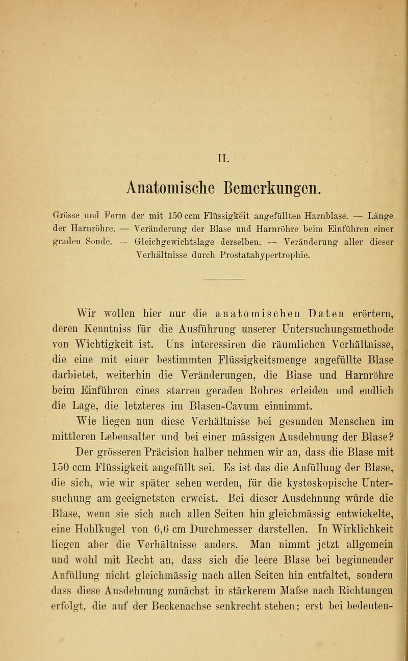 II. Anatomisclie Bemerkungen. Grösse und Form der mit ] 50 ccm Flüssigkeit angefüllten Harnblase. — Länge der Harnröhre. — Veränderung der Blase und Harnröhre beim Einführen einer graden Sonde. — Gleichgewichtslage derselben. — Veränderung aller dieser Verhältnisse durch Prostatahypertrophie. Wir wollen hier nur die anatomischen Daten erörtern, deren Kenntniss für die Ansführung unserer üntersuchungsmethode von Wichtigkeit ist. Uns interessiren die räumlichen Verhältnisse, die eine mit einer bestimmten Flüssigkeitsmenge angefüllte Blase darbietet, weiterhin die Veränderungen, die Blase und Harnröhre beim Einführen eines starren geraden Rohres erleiden und endlich die Lage, die letzteres im Blasen-Cavum einnimmt. Wie liegen nun diese Verhältnisse bei gesunden Menschen im mittleren Lebensalter und bei einer massigen Ausdehnung der Blase? Der grösseren Präcision halber nehmen wir an, dass die Blase mit 150 ccm Flüssigkeit augefüllt sei. Es ist das die AnfüUung der Blase, die sich, wie wir später sehen werden, für die kystoskopische Unter- suchung am geeignetsten erweist. Bei dieser Ausdehnung würde die Blase, wenn sie sich nach allen Seiten hin gleichmässig entwickelte, eine Hohlkugel von Qß cm Durchmesser darstellen. In Wirklichkeit liegen aber die Verhältnisse anders. Man nimmt jetzt allgemein und wohl mit Recht an, dass sich die leere Blase bei beginnender Anfüllung nicht gleichmässig nach allen Seiten hin entfaltet, sondern dass diese Ausdehnung zunächst in stärkerem Mafse nach Richtungen erfolgt, die auf der Beckenachse senkrecht stehen; erst bei bedeuten-