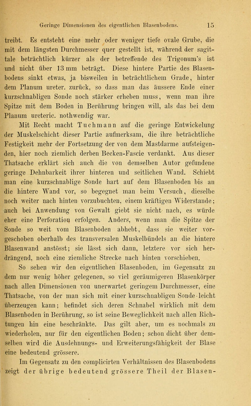 treibt. Es entsteht eine mehr oder weniger tiefe ovale Griube, die mit dem längsten Durchmesser quer gestellt ist, während der sagit- tale beträchtlich kürzer als der betreflfende des Trigonum's ist und nicht über 13 mm beträgt. Diese hintere Partie des Blasen- bodens sinkt etwas, ja bisweilen in beträchtlichem Grade, hinter dem Planum Ureter. zAirück, so dass man das äussere Ende einer kurzschnabligeu Sonde noch stärker erheben muss, wenn man ihre Spitze mit dem Boden in Berührung bringen will, als das bei dem Planum ureteric. nothwendig war. Mit Recht macht Tuchmann auf die geringe Entwickelung der Muskelschicht dieser Partie aufmerksam, die ihre beträchtliche Festigkeit mehr der Fortsetzung der von dem Mastdarme aufsteigen- den, hier noch ziemlich derben Becken-Fascie verdankt. Aus dieser Thatsache erklärt sich auch die von demselben Autor gefundene geringe Dehnbarkeit ihrer hinteren und seitlichen Wand. Schiebt man eine kurzschnablige Sonde hart auf dem Blasenboden bis an die hintere Wand vor, so begegnet man beim Versuch, dieselbe noch weiter nach hinten vorzubuchten, einem kräftigen Widerstände; auch bei Anwendung von Gewalt giebt sie nicht nach, es würde eher eine Perforation erfolgen. Anders, wenn man die Spitze der Sonde so weit vom Blasenboden abhebt, dass sie weiter vor- geschoben oberhalb des transversalen Muskelbündels an die hintere Blasenwand anstösst; sie lässt sich dann, letztere vor sich her- drängend, noch eine ziemliche Strecke nach hinten vorschieben. So sehen wir den eigentlichen Blasenboden, im Gegensatz zu dem nur wenig höher gelegenen, so viel geräumigeren Blasenkörper nach allen Dimensionen von unerwartet geringem Durchmesser, eine Thatsache, von der man sich mit einer kurzschnabligeu Sonde-leicht überzeugen kann; befindet sich deren Schnabel wirklich mit dem Blasenboden in Berührung, so ist seine Beweglichkeit nach allen Rich- tungen hin eine beschränkte. Das gilt aber, um es nochmals zu wiederholen, nur für den eigentlichen Boden; schon dicht über dem- selben wird die Ausdehnungs- und Erweiterungsfähigkeit der Blase eine bedeutend grössere. Im Gegensatz zu den complicirten Verhältnissen des Blasenbodens zeigt der ü In- i g e bedeutend grössere T h e i 1 der Blasen-