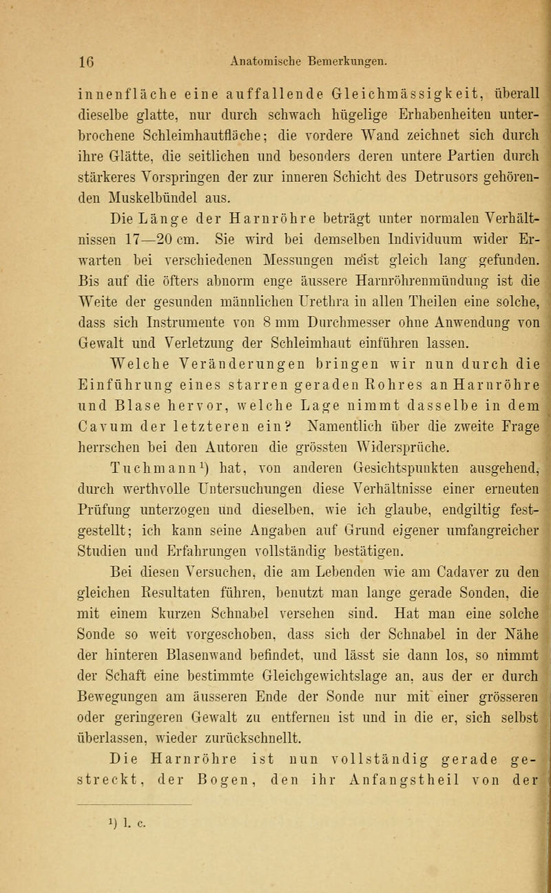Innenfläche eine auffallende Gleichmässigkeit, überall dieselbe glatte, nur diircb schwach hügelige Erhabenheiten unter- brochene Schleimhautfläche; die vordere Wand zeichnet sich durch ihre Grlätte, die seitlichen und besonders deren untere Partien durch stärkeres Vorspringen der zur inneren Schicht des Detrusors gehören- den Muskelbündel aus. Die Länge der Harnröhre beträgt unter normalen Verhält- nissen 17—20 cm. Sie wird bei demselben Individuum wider Er- warten bei verschiedenen Messungen mdst gleich lang gefunden. Bis auf die öfters abnorm enge äussere Haruröhrenniündung ist die Weite der gesunden männlichen Urethra in allen Theilen eine solche, dass sich Instrumente von 8 mm Durchmesser ohne Anwendung von Gewalt und Verletzung der Schleimhaut einführen lassen. Welche Veränderungen bringen wir nun durch die Einführung eines starren geraden Rohres an Harnröhre und Blase hervor, welche Lage nimmt dasselbe in dem Cavum der letzteren ein? Xamentlich über die zweite Frage herrschen bei den Autoren die grössten Widersprüche. Tuchmann^) hat, von anderen Gesichtspunkten ausgehend, durch werthvolle Untersuchungen diese Verhältnisse einer erneuten Prüfung unterzogen und dieselben, wie ich glaube, endgiltig fest- gestellt; ich kann seine Angaben auf Grund eigener umfangreicher Studien und Erfahrungen vollständig bestätigen. Bei diesen Versuchen, die am Lebenden wie am Cadaver zu den gleichen Resultaten führen, benutzt man lange gerade Sonden, die mit einem kurzen Schnabel versehen sind. Hat man eine solche Sonde so weit vorgeschoben, dass sich der Schnabel in der Nähe der hinteren Blasenwand befindet, und lässt sie dann los, so nimmt der Schaft eine bestimmte Gleichgewichtslage an, aus der er durch Bewegungen am äusseren Ende der Sonde nur mit einer grösseren oder geringeren Gewalt zu entfernen ist und in die er, sich selbst überlassen, wieder zurückschnellt. Die Harnröhre ist nun vollständig gerade ge- streckt, der Bogen, den ihr Anfangstheil von der 1) 1. c.