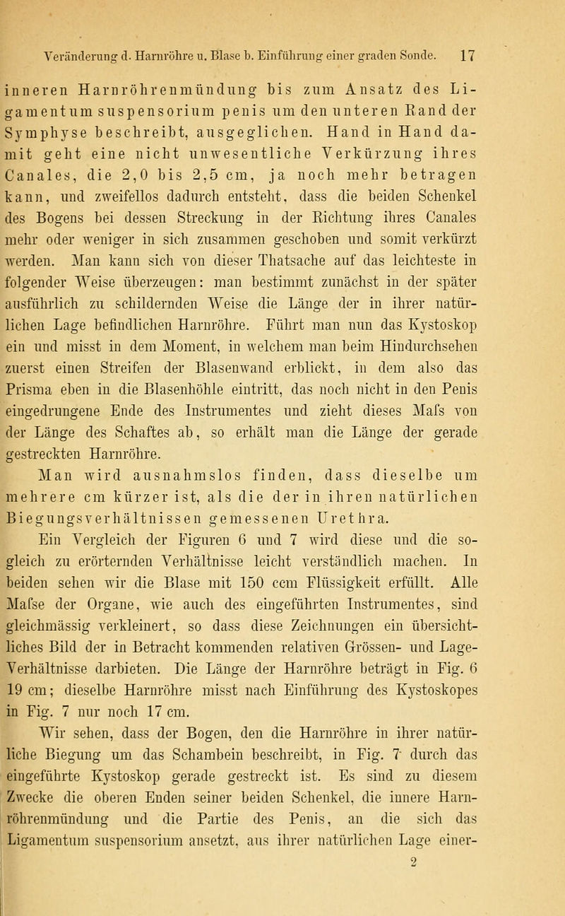 inneren Harnröhrenmündung bis zum Ansatz des Li- gamentum Suspensorium penis um den unteren Kand der Symphyse beschreibt, ausgeglichen. Hand in Hand da- mit geht eine nicht unwesentliche Verkürzung ihres Canales, die 2,0 bis 2,5 cm, ja noch mehr betragen kann, und zweifellos dadurch entsteht, dass die beiden Schenkel des Bogens bei dessen Streckung in der Richtung ihres Canales mehr oder Aveniger in sich zusammen geschoben und somit verkürzt werden. Mau kann sich von dieser Thatsache auf das leichteste in folgender Weise überzeugen: man bestimmt zunächst in der später ausführlich zu schildernden Weise die Länge der in ihrer natür- lichen Lage befindlichen Harnröhre. Führt man nun das Kystoskop ein und misst in dem Moment, in welchem man beim Hindurchsehen zuerst einen Streifen der Blasenwand erblickt, in dem also das Prisma eben in die Blasenhöhle eintritt, das noch nicht in den Penis eingedrungene Ende des Instrumentes und zieht dieses Mafs von der Länge des Schaftes ab, so erhält man die Länge der gerade gestreckten Harnröhre. Man wird ausnahmslos finden, dass dieselbe um mehrere cm kürzer ist, als die der in ihren natürlichen Biegungsverhältnissen gemessenen Urethra. Ein Vergleich der Figuren 6 und 7 wird diese und die so- gleich zu erörternden Verhältnisse leicht verständlich machen. In beiden sehen wir die Blase mit 150 ccm Flüssigkeit erfüllt. Alle Mafse der Organe, wie auch des eingeführten Instrumentes, sind gleichmässig verkleinert, so dass diese Zeichnungen ein übersicht- liches Bild der in Betracht kommenden relativen Grössen- und Lage- Verhältnisse darbieten. Die Länge der Harnröhre beträgt in Fig. 6 19 cm; dieselhe Harnröhre misst nach Einführung des Kystoskopes in Fig. 7 nur noch 17 cm. Wir sehen, dass der Bogen, den die Harnröhre in ihrer natür- liche Biegung um das Schambein beschreibt, in Fig. 7 durch das eingeführte Kystoskop gerade gestreckt ist. Es sind zu diesem Zwecke die oberen Enden seiner beiden Schenkel, die innere Harn- röhrenmündung und die Partie des Penis, an die sich das Ligamentum Suspensorium ansetzt, ans ihrer natürlichen Lage einer- 9