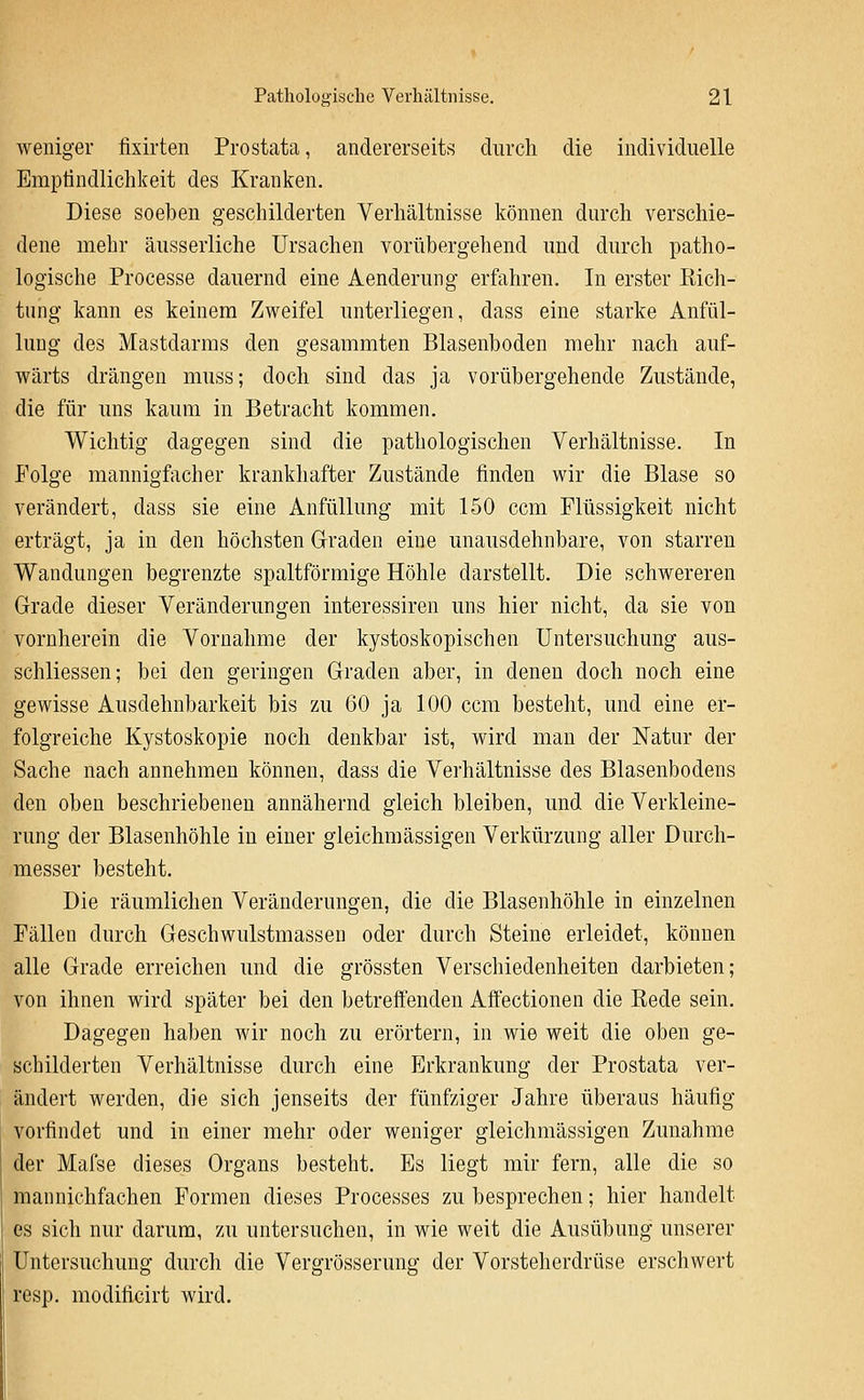 weniger fixirten Prostata, andererseits durch die individuelle Emptindlichkeit des Kranken. Diese soeben geschilderten Verhältnisse können durch verschie- dene mehr äusserliche Ursachen vorübergehend und durch patho- logische Processe dauernd eine Aenderung erfahren. In erster Rich- tung kann es keinem Zweifel unterliegen, dass eine starke Anfül- lung des Mastdarms den gesammten Blasenboden mehr nach auf- wärts drängen muss; doch sind das ja vorübergehende Zustände, die für uns kaum in Betracht kommen. Wichtig dagegen sind die pathologischen Verhältnisse. In Folge mannigfacher krankhafter Zustände finden wir die Blase so verändert, dass sie eine Anfüllung mit 150 ccm Flüssigkeit nicht erträgt, ja in den höchsten Graden eine unausdehnbare, von starren Wandungen begrenzte spaltförmige Höhle darstellt. Die schwereren Grade dieser Veränderungen interessiren uns hier nicht, da sie von vornherein die Vornahme der kystoskopischen Untersuchung aus- schliessen; bei den geringen Graden aber, in denen doch noch eine gewisse Ausdehnbarkeit bis zu 60 ja 100 ccm besteht, und eine er- folgreiche Kystoskopie noch denkbar ist, wird man der Natur der Sache nach annehmen können, dass die Verhältnisse des Blasenbodens den oben beschriebenen annähernd gleich bleiben, und die Verkleine- rung der Blasenhöhle in einer gleichmässigen Verkürzung aller Durch- messer besteht. Die räumlichen Veränderungen, die die Blasenhöhle in einzelnen Fällen durch Geschwulstmassen oder durch Steine erleidet, können alle Grade erreichen und die grössten Verschiedenheiten darbieten; von ihnen wird später bei den betreffenden Affectionen die Rede sein. Dagegen haben wir noch zu erörtern, in wie weit die oben ge- schilderten Verhältnisse durch eine Erkrankung der Prostata ver- ändert werden, die sich jenseits der fünfziger Jahre überaus häufig vorfindet und in einer mehr oder weniger gleichmässigen Zunahme der Mafse dieses Organs besteht. Es liegt mir fern, alle die so mannichfachen Formen dieses Processes zu besprechen; hier handelt es sich nur darum, zu untersuchen, in wie weit die Ausübung unserer Untersuchung durch die Vergrösserung der Vorsteherdrüse erschwert resp. modificirt wird.