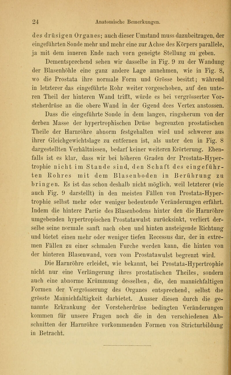 des drüsigen Organes; auch dieser Umstand miiss dazubeitragen, der eingeführten Sonde mehr und mehr eine zur Achse des Körpers parallele, ja mit dem inneren Ende nach vorn geneigte Stellung zu geben. Dementsprechend sehen wir dasselbe in Fig. 9 zu der Wandung der Blasenhöhle eine ganz andere Lage annehmen, wie in Fig. 8, wo die Prostata ihre normale Form und Grösse besitzt; während in letzterer das eingeführte Eohr weiter vorgeschoben, auf den unte- ren Theil der hinteren Wand trifft, würde es bei vergrösserter Vor- steherdrüse an die obere Wand in der Ggend dees Vertex anstossen. Dass die eingeführte Sonde in dem langen, ringsherum von der derben Masse der hypertrophischen Drüse begrenzten prostatischen Theile der Harnröhre abnorm festgehalten wird und schwerer aus ihrer Gleichgewichtslage zu entfernen ist, als unter den in Fig. 8 dargestellten Verhältnissen, bedarf keiner weiteren Erörterung. Eben- falls ist es klar, dass wir bei höheren Graden der Prostata-Hyper- trophie nicht im Stande sind, den Schaft des eingeführ- ten Eohr es mit dem Blasenboden in Berührung zu bringen. Es ist das schon deshalb nicht möglich, weil letzterer (wie auch Fig. 9 darstellt) in den meisten Fällen von Prostata-Hyper- trophie selbst mehr oder weniger bedeutende Veränderungen erfährt. Indem die hintere Partie des Blasenbodens hinter den die Harnröhre umgebenden hypertropischen Prostatawulst zurücksinkt, verliert der- selbe seine normale sanft nach oben und hinten ansteigende Eichtung und bietet einen mehr oder weniger tiefen Eecessus dar, der in extre- men Fällen zu einer schmalen Furche werden kann, die hinten von der hinteren Blasenwand, vorn vom Prostatawulst begrenzt wird. Die Harnröhre erleidet, wie bekannt, bei Prostata-Hypertrophie nicht nur eine Verlängerung ihres prostatischen Theiles, sondern auch eine abnonne Krümmung desselben, die, den mannichfaltigen Formen der Vergrösseruug des Organes entsprechend, selbst die grösste Mannichfaltigkeit darbietet. Ausser diesen durch die ge- nannte Erkrankung der Vorsteherdrüse bedingten Veränderungen kommen für unsere Fragen noch die in den verschiedenen Ab- schnitten der Harnröhre vorkommenden Formen von Stricturbildung in Betracht.