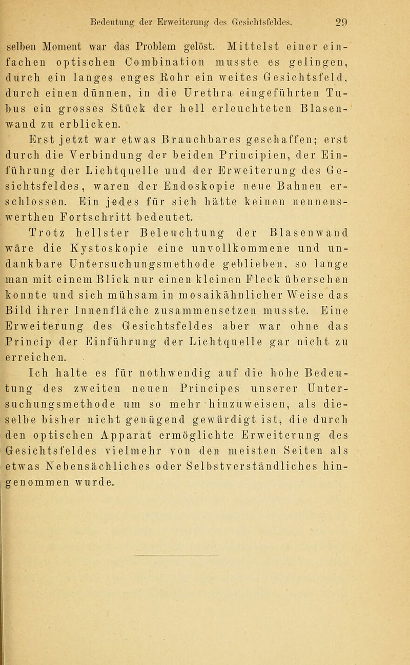 selben Moment war das Problem gelöst. Mittelst einer ein- fachen optischen Combination musste es gelingen, durch ein langes enges Rohr ein weites Gesichtsfeld, durch einen dünnen, in die Urethra eingeführten Tu- bus ein grosses Stück der hell erleuchteten Blasen- wand zu erblicken. Erst jetzt war etwas Brauchbares geschaffen; erst durch die Verbindung der beiden Principien, der Ein- führung der Lichtquelle und der Erweiterung des Ge- sichtsfeldes, waren der Endoskopie neue Bahnen er- schlossen. Ein jedes für sich hätte keinen nennens- werthen Fortschritt bedeutet. Trotz hellster Beleuchtung der Blasen av and wäre die Kystoskopie eine unvollkommene und un- dankbare Untersuchungsmethode geblieben, so lange man mit einem Blick nur einen kleinen Fleck übersehen konnte und sich mühsam in mosaikähnlicher Weise das Bild ihrer Innenfläche zusammensetzen musste. Eine Erweiterung des Gesichtsfeldes aber war ohne das Princip der Einführung der Lichtquelle gar nicht zu erreichen. Ich halte es für nothwendig auf die hohe Bedeu- tung des zweiten neuen Princip es unserer Unter- suchungsmethode um so mehr hinzuweisen, als die- selbe bisher nicht genügend gewürdigt ist, die durch den optischen Apparat ermöglichte Erweiterung des Gesichtsfeldes vielmehr von den meisten Seiten als etwas Nebensächliches oder Selbstverständliches hin- genommen wurde.
