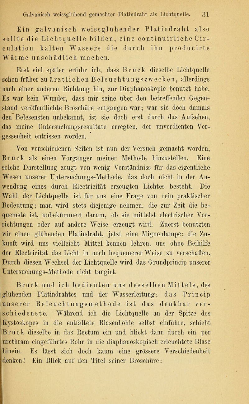 Ein galvanisch weissglühender Platindraht also sollte die Lichtquelle bilden, eine continuirliche Cir- culation kalten Wassers die durch ihn producirte Wärme unschädlich machen. Erst viel später erfuhr ich, dass Brück dieselbe Lichtquelle schon früher zu ärztlichen Beleuchtungszwecken, allerdings nach einer anderen Richtung hin, zur Diaphanoskopie benutzt habe. Es war kein Wunder, dass mir seine über den betreffenden Gegen- stand veröffentlichte Broschüre entgangen war; war sie doch damals den Belesensten unbekannt, ist sie doch erst durch das Aufsehen, das meine Untersuchungsresultate erregten, der unverdienten Ver- gessenheit entrissen worden. Von verschiedenen Seiten ist nun der Versuch gemacht worden. Brück als einen Vorgänger meiner Methode hinzustellen. Eine solche Darstellung zeugt von wenig Verständniss für das eigentliche Wesen unserer Untersuchungs-Methode, das doch nicht in der An- wendung eines durch Electricität erzeugten Lichtes besteht. Die Wahl der Lichtquelle ist für uns eine Frage von rein praktischer Bedeutung; man wird stets diejenige nehmen, die zur Zeit die be- quemste ist, unbekümmert darum, ob sie mittelst electrischer Vor- richtungen oder auf andere Weise erzeugt wird. Zuerst benutzten wir einen glühenden Platindraht, jetzt eine Mignonlampe; die Zu- kunft wird uns vielleicht Mittel kennen lehren, uns ohne Beihilfe der Electricität das Licht in noch bequemerer Weise zu verschaffen. Durch diesen Wechsel der Lichtquelle wird das Grundprincip unserer Untersuchungs-Methode nicht tangirt. Brück und ich bedienten uns desselben Mittels, des glühenden Platindrahtes und der Wasserleitung; das Princip unserer Beleuchtungsmethode ist das denkbar ver- schiedenste. Während ich die Lichtquelle an der Spitze des Kystoskopes in die entfaltete Blasenhöhle selbst einführe, schiebt Brück dieselbe in das Rectum ein und blickt dann durch ein per urethram eingeführtes Rohr in die diaphanoskopisch erleuchtete Blase hinein. Es lässt sich doch kaum eine grössere Verschiedenheit denken! Ein Blick auf den Titel seiner Broschüre: