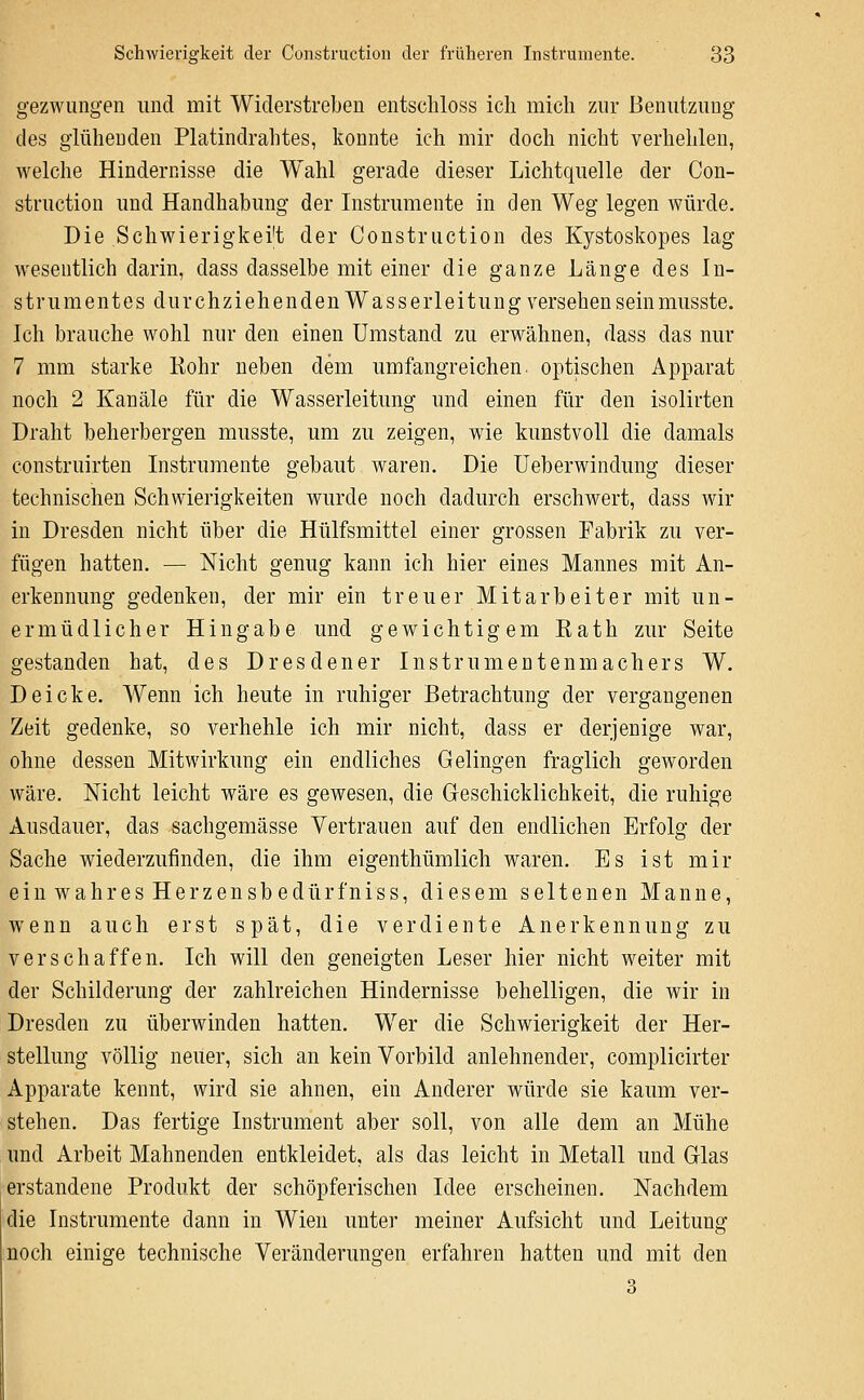 gezwungen und mit Widerstreben entscliloss ich mich zur Benutzung des glühenden Platindrahtes, konnte ich mir doch nicht verhehlen, welche Hindernisse die Wahl gerade dieser Lichtquelle der Con- struction und Handhabung der Instrumente in den Weg legen würde. Die Schwierigkei't der Construction des Kystoskopes lag wesentlich darin, dass dasselbe mit einer die ganze Länge des In- strumentes durchziehenden Wasserleitung versehen seinmusste. Ich brauche wohl nur den einen Umstand zu erwähnen, dass das nur 7 mm starke Eohr neben dem umfangreichen, optischen Apparat noch 2 Kanäle für die Wasserleitung und einen für den isolirten Draht beherbergen musste, um zu zeigen, wie kunstvoll die damals construirten Instrumente gebaut waren. Die Ueberwindung dieser technischen Schwierigkeiten wurde noch dadurch erschwert, dass wir in Dresden nicht über die Hülfsmittel einer grossen Fabrik zu ver- fügen hatten. — Nicht genug kann ich hier eines Mannes mit An- erkennung gedenken, der mir ein treuer Mitarbeiter mit un- ermüdlicher Hingabe und gewichtigem Kath zur Seite gestanden hat, des Dresdener Instrumentenmachers W. Deicke. Wenn ich heute in ruhiger Betrachtung der vergangenen Zeit gedenke, so verhehle ich mir nicht, dass er derjenige war, ohne dessen Mitwirkung ein endliches Gelingen fraglich geworden wäre. Nicht leicht wäre es gewesen, die Geschicklichkeit, die ruhige Ausdauer, das sachgemässe Vertrauen auf den endlichen Erfolg der Sache wiederzufinden, die ihm eigenthümlich waren. Es ist mir einwahresHerzensbedürfniss, diesem seltenen Manne, wenn auch erst spät, die verdiente Anerkennung zu verschaffen. Ich will den geneigten Leser hier nicht weiter mit der Schilderung der zahlreichen Hindernisse behelligen, die wir in Dresden zu überwinden hatten. Wer die Schwierigkeit der Her- stellung völlig neuer, sich an kein Vorbild anlehnender, complicirter Apparate kennt, wird sie ahnen, ein Anderer würde sie kaum ver- stehen. Das fertige Instrument aber soll, von alle dem an Mühe und Arbeit Mahnenden entkleidet, als das leicht in Metall und Glas erstandene Produkt der schöpferischen Idee erscheinen. Nachdem die Instrumente dann in Wien unter meiner Aufsicht und Leitung noch einige technische Veränderungen erfahren hatten und mit den 3