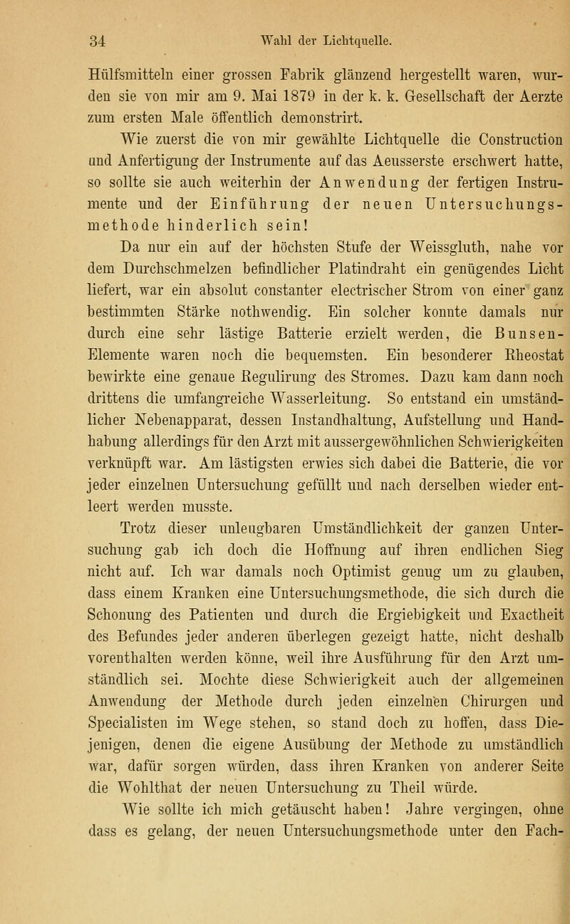 Hülfsmitteln einer grossen Fabrik glänzend hergestellt waren, wur- den sie von mii* am 9. Mai 1879 in der k. k. Gesellschaft der Aerzte zum ersten Male öffentlich demonstrirt. Wie zuerst die von mir gewählte Lichtquelle die Construction und Anfertigung der Instrumente auf das Aeusserste erschwert hatte, so sollte sie auch weiterhin der Anwendung der fertigen Instru- mente und der Einführung der neuen üntersuchungs- methode hinderlich sein! Da nur ein auf der höchsten Stufe der Weissgluth, nahe vor dem Durchschmelzen befindlicher Platindraht ein genügendes Licht liefert, war ein absolut constanter electrischer Strom von einer ganz bestimmten Stärke nothwendig. Ein solcher konnte damals nur durch eine sehr lästige Batterie erzielt werden, die Bunsen- Elemente waren noch die bequemsten. Ein besonderer Bheostat bewirkte eine genaue Eegulirung des Stromes. Dazu kam dann noch drittens die umfangreiche Wasserleitung. So entstand ein umständ- licher Nebenapparat, dessen Instandhaltung, Aufstellung und Hand- habung allerdings für den Arzt mit aussergewöhnlichen Schwierigkeiten verknüpft war. Am lästigsten erwies sich dabei die Batterie, die vor jeder einzelnen Untersuchung gefüllt und nach derselben wieder ent- leert werden musste. Trotz dieser unleugbaren Umständlichkeit der ganzen Unter- suchung gab ich doch die Hoffnung auf ihren endlichen Sieg nicht auf. Ich war damals noch Optimist genug um zu glauben, dass einem Kranken eine Untersuchungsmethode, die sich durch die Schonung des Patienten und durch die Ergiebigkeit und Exactheit des Befundes jeder anderen überlegen gezeigt hatte, nicht deshalb vorenthalten werden könne, weil ihre Ausführung für den Arzt um- ständlich sei. Mochte diese Schwierigkeit auch der allgemeinen Anwendung der Methode durch jeden einzelnen Chirurgen und Specialisten im Wege stehen, so stand doch zu hoffen, dass Die- jenigen, denen die eigene Ausübung der Methode zu umständlich war, dafür sorgen würden, dass ihren Kranken von anderer Seite die Wohlthat der neuen Untersuchung zu Theil würde. Wie sollte ich mich getäuscht haben! Jahre vergingen, ohne dass es gelang, der neuen Untersuchungsmethode unter den Fach-