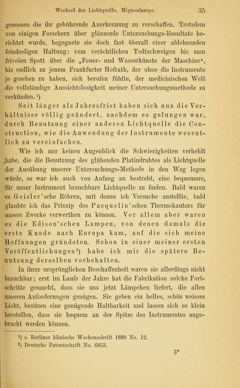 genossen die ihr gebührende Anerkennung zu verschaffen. Trotzdem von einigen Forschern über glänzende Untersuchungs-Eesiütate be- richtet wurde, begegnete sie doch fast überall einer ablehnenden feindseligen Haltung: vom verächtlichen Todtschweigen bis zum frivolen Spott über die „Feuer- und Wasserkünste der Maschine, bis endlich zu jenem Frankfurter Hofrath, der ohne die Instrumente je gesehen zu haben, sich berufen fühlte, der medicinischeu Welt die vollständige Aussichtslosigkeit meiner üntersuchungsmethode zu verkünden. ^) Seit länger als Jahresfrist haben sich nun die Ver- hältnisse völlig geändert, nachdem es gelungen war, durch Benutzung einer anderen Lichtquelle die Con- struction, wie die Anwendung der Instrumente wesent- lich zu vereinfachen. Wie ich mir keinen Augenblick die Schwierigkeiten verhehlt ^habe, die die Benutzung des glühenden Platindrahtes als Lichtquelle der Ausübung unserer Untersuchungs-Methocle in den Weg legen würde, so war ich auch von Anfang an bestrebt, eine bequemere, für unser Instrument brauchbare Lichtquelle zu finden. Bald waren es Geisler'sehe Köhren, mit denen ich Versuche anstellte, bald glaubte ich das Prinzip des Pacquelin'sehen Thermokauters für unsere Zwecke verwerthen zu können. Vor allem aber waren es die Edison'schen Lampen, von denen damals die erste Kunde nach Europa kam, auf die sich meine Hoffnungen gründeten. Schon in einer meiner ersten Veröffentlichungen^) habe ich mir die spätere Be- nutzung derselben vorbehalten. In ihrer ursprünglichen Beschaffenheit waren sie allerdings nicht brauchbar; erst im Laufe der Jahre hat die Fabrikation solche Fort- schritte gemacht, dass sie uns jetzt Lämpchen liefert, die allen unseren Anforderungen genügen. Sie geben ein helles, schön weisses Licht, besitzen eine genügende Haltbarkeit und lassen sich so klein herstellen, dass sie bequem an der Spitze des Instrumentes ange- bracht werden können. i) s. Berliner klinische Wochenschrift 1880 No. 12. 2j Deutsche Patentschrift No. 6853. 3*