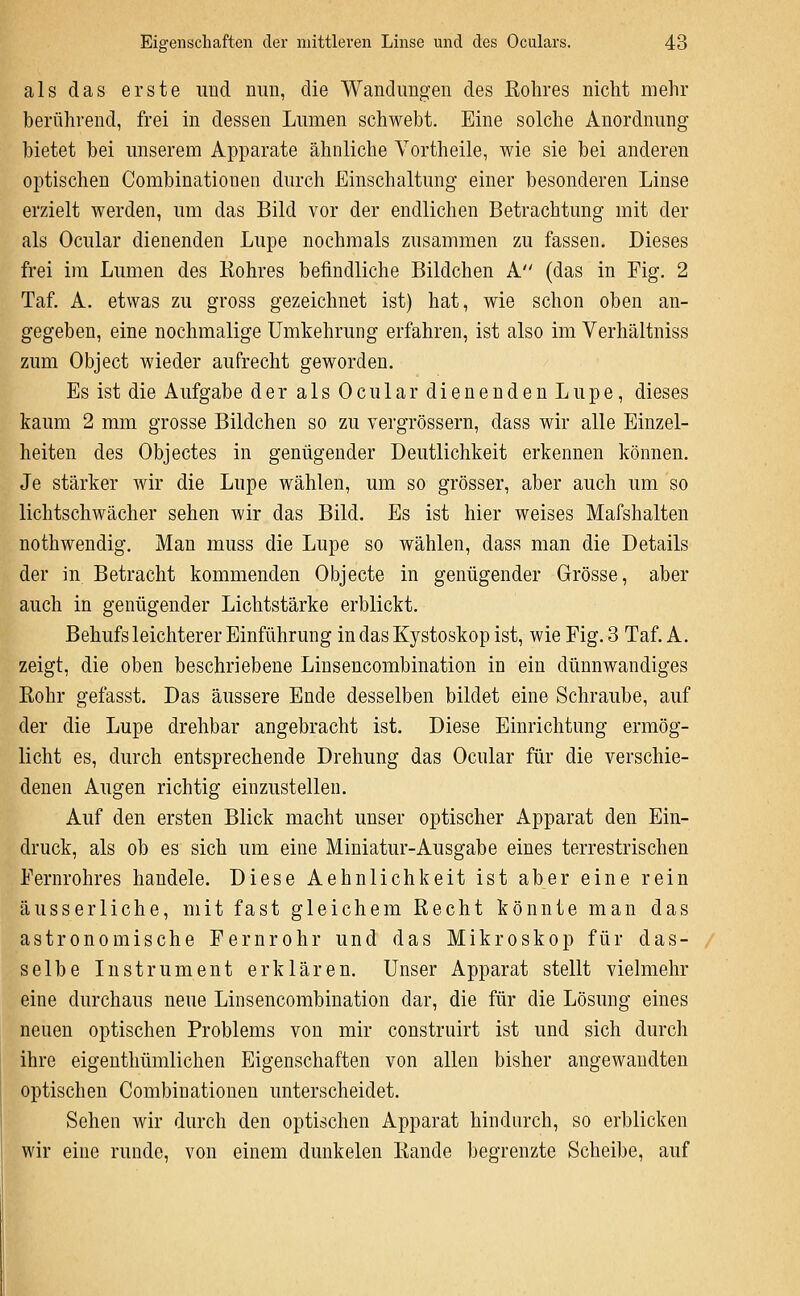 als das erste und nun, die Wandungen des Kohres nicht mehr berührend, frei in dessen Lumen schwebt. Eine solche Anordnung bietet bei unserem Apparate ähnliche Vortheile, wie sie bei anderen optischen Combinationen durch Einschaltung einer besonderen Linse erzielt werden, um das Bild vor der endlichen Betrachtung mit der als Ocular dienenden Lupe nochmals zusammen zu fassen. Dieses frei im Lumen des Kohres befindliche Bildchen A (das in Fig. 2 Taf. A. etwas zu gross gezeichnet ist) hat, wie schon oben an- gegeben, eine nochmalige Umkehrung erfahren, ist also im Verhältniss zum Object wieder aufrecht geworden. Es ist die Aufgabe der als Ocular dienendenLupe, dieses kaum 2 mm grosse Bildchen so zu vergrössern, dass wir alle Einzel- heiten des Objectes in genügender Deutlichkeit erkennen können. Je stärker wir die Lupe wählen, um so grösser, aber auch um so lichtschwächer sehen wir das Bild. Es ist hier weises Mafshalten nothwendig. Man muss die Lupe so wählen, dass man die Details der in Betracht kommenden Objecto in genügender Grösse, aber auch in genügender Lichtstärke erblickt. Behufs leichterer Einführung in das Kystoskop ist, wie Fig. 3 Taf. A. zeigt, die oben beschriebene Linsencombination in ein dünnwandiges Rohr gefasst. Das äussere Ende desselben bildet eine Schraube, auf der die Lupe drehbar angebracht ist. Diese Einrichtung ermög- licht es, durch entsprechende Drehung das Ocular für die verschie- denen Augen richtig einzustellen. Auf den ersten Blick macht unser optischer Apparat den Ein- druck, als ob es sich um eine Miniatur-Ausgabe eines terrestrischen Fernrohres handele. Diese Aehnlichkeit ist aber eine rein äusserliche, mit fast gleichem Recht könnte man das astronomische Fernrohr und das Mikroskop für das- selbe Instrument erklären. Unser Apparat stellt vielmehr eine durchaus neue Linsencombination dar, die für die Lösung eines neuen optischen Problems von mir construirt ist und sich durch ihre eigenthümlichen Eigenschaften von allen bisher angewandten optischen Combinationen unterscheidet. Sehen wir durch den optischen Apparat hindurch, so erblicken wir eine runde, von einem dunkelen Rande begrenzte Scheibe, auf