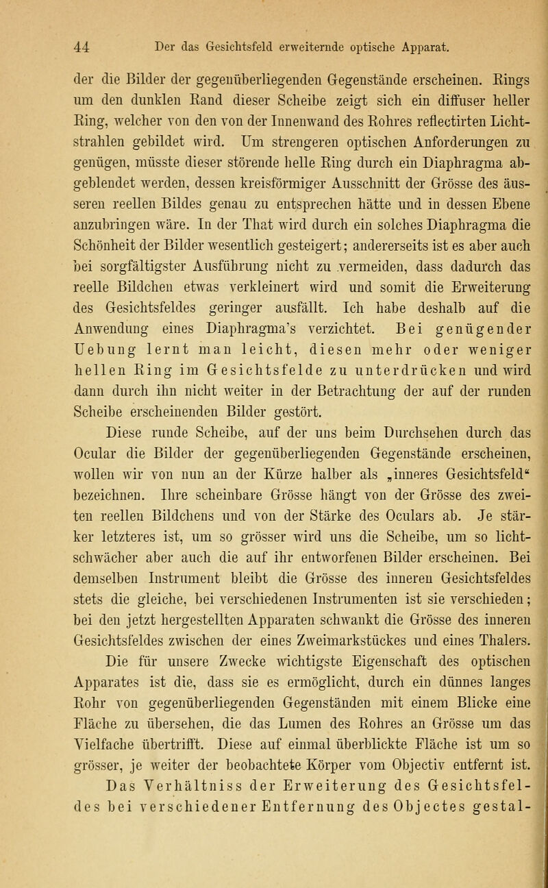 der die Bilder der gegenüberliegenden Gegenstände erscheinen, Eings um den dunklen Kand dieser Scheibe zeigt sich ein diffuser heller Eing, welcher von den von der Innenwand des Eohres reflectirten Licht- strahlen gebildet wird. Um strengeren optischen Anforderungen zu genügen, müsste dieser störende lielle Eing durch ein Diaphragma ab- geblendet werden, dessen kreisförmiger Ausschnitt der Grösse des äus- seren reellen Bildes genau zu entsprechen hätte und in dessen Ebene anzubringen wäre. In der That wird durch ein solches Diaphragma die Schönheit der Bilder wesentlich gesteigert; andererseits ist es aber auch bei sorgfältigster Ausführung nicht zu .vermeiden, dass dadurch das reelle Bildchen etwas verkleinert wird und somit die Erweiterung des Gesichtsfeldes geringer ausfällt. Ich habe deshalb auf die Anwendung eines Diaphragma's verzichtet. Bei genügender üebung lernt man leicht, diesen mehr oder weniger hellen Eing im Gesichtsfelde zu unterdrücken und wird dann durch ihn nicht weiter in der Betrachtung der auf der runden Scheibe erscheinenden Bilder gestört. Diese runde Scheibe, auf der uns beim Durchsehen durch das Ocular die Bilder der gegenüberliegenden Gegenstände erscheinen, wollen wir von nun an der Kürze halber als „inneres Gesichtsfeld bezeichnen. Ihre scheinbare Grösse hängt von der Grösse des zwei- ten reellen Bildchens und von der Stärke des Oculars ab. Je stär- ker letzteres ist, um so grösser wird uns die Scheibe, um so licht- schwächer aber auch die auf ihr entworfenen Bilder erscheinen. Bei demselben Instrument bleibt die Grösse des inneren Gesichtsfeldes stets die gleiche, bei verschiedenen Instrumenten ist sie verschieden; bei den jetzt hergestellten Apparaten schwankt die Grösse des inneren Gesichtsfeldes zwischen der eines Zweimarkstückes und eines Thalers. Die für unsere Zwecke wichtigste Eigenschaft des optischen Apparates ist die, dass sie es ermöglicht, durch ein dünnes langes Eohr von gegenüberliegenden Gegenständen mit einem Blicke eine Eläche zu übersehen, die das Lumen des Eohres an Grösse um das Vielfache übertrifft. Diese auf einmal überblickte Fläche ist um so grösser, je weiter der beobachtete Körper vom Objectiv entfernt ist. Das Verhältniss der Erweiterung des Gesichtsfel- des bei verschiedener Entfernung desObjectes gestal-