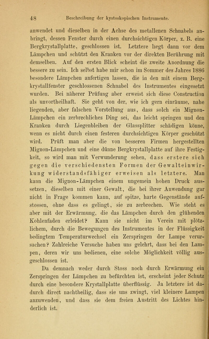 anwendet und dieselben in der Achse des metallenen Schnabels an- bringt, dessen Fenster durch einen durchsichtigen Körper, z. B. eine Bergkrystallplatte, geschlossen ist. Letztere liegt dann vor dem Lämpchen und schützt den Kranken vor der direkten Berührung mit demselben. Auf den ersten Blick scheint die zweite Anordnung die bessere zu sein. Ich selbst habe mir schon im Sommer des Jahres 1886 besondere Lämpchen anfertigen lassen, die in den mit einem Berg- krystallfenster geschlossenen Schnabel des Instrumentes eingesetzt wurden. Bei näherer Prüfung aber erweist sich diese Construction als unvortheilhaft. Sie geht von der, wie ich gern einräume, nahe liegenden, aber falschen Vorstellung aus, dass solch ein Mignon- Lämpchen ein zerbrechliches Ding sei, das leicht springen und den Kranken durch Liegenbleiben der Glassplitter schädigen könne, wenn es nicht durch einen festeren durchsichtigen Körper geschützt wird. Prüft man aber die von besseren Firmen hergestellten Mignon-Lämpchen und eine dünne Bergkrystallplatte auf ihre Festig- keit, so wird man mit Verwunderung sehen, dass erstere sich gegen die verschiedensten Formen der G-ewalteinwir- kung widerstandsfähiger erweisen als letztere. Man kann die Mignon-Lämpchen einem ungemein hohen Druck aus- setzen, dieselben mit einer Gewalt, die bei ihrer Anwendung gar nicht in Frage kommen kann, auf spitze, harte Gegenstände auf- stossen, ohne dass es gelingt, sie zu zerbrechen. Wie steht es aber mit der Erwärmung, die das Lämpchen durch den glühenden Kohlenfaden erleidet? Kann sie nicht im Verein mit plötz- lichem, durch die Bewegungen des Instrumentes in der Flüssigkeit bedingtem Temperaturwechsel ein Zerspringen der Lampe verur- sachen? Zahlreiche Versuche haben uns gelehrt, dass bei den Lam- pen, deren wir uns bedienen, eine solche Möglichkeit völlig aus- geschlossen ist. Da demnach weder durch Stoss noch durch Erwärmung ein Zerspringen der Lämpchen zu befürchten ist, erscheint jeder Schutz ^\ durch eine besondere Krystallplatte überflüssig. Ja letztere ist da- durch direct nachtheilig, dass sie uns zwingt, viel kleinere Lampen | anzuwenden, und dass sie dem freien Austritt des Lichtes hin- derlich ist.