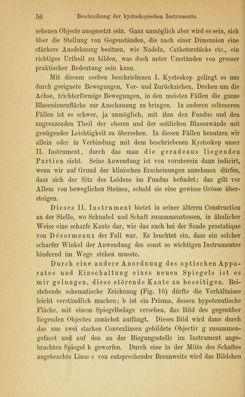 sehenen Objecte ausgesetzt sein. Ganz unmöglich aber wird es sein, sich über die Stellung von Gegenständen, die nach einer Dimension eine stärkere Ausdehnung besitzen, wie Nadeln, Catheterstücke etc., ein richtiges ürtheil zu bilden, was doch unter Umständen von grosser praktischer Bedeutung sein kann. Mit diesem soeben beschriebenen I. Kystoskop gelingt es uns durch geeignete Bewegungen, Vor- und Zurückziehen, Drehen um die Achse, trichterförmige Bewegungen, in den meisten Fällen die ganze Blaseninnenfläche zur Anschauung zu bringen. In anderen selteneren Fällen ist es schwer, ja unmöglich, mit ihm den Fundus und den angrenzenden Theil der oberen und der seitlichen Blasenwände mit genügender Leichtigkeit zu übersehen. In diesen Fällen benutzen wir allein oder in Verbindung mit dem beschriebeneu Kystoskop imser 11. Instrument, durch das man die geradeaus liegenden Partien sieht. Seine Anwendung ist von vornherein dann indiciii, wenn wir auf Grund der klinischen Erscheinungen annehmen dürfen, dass sich der Sitz des Leidens im Fundus befindet; das gilt vor Allem von beweglichen Steinen, sobald sie eine gewisse Grösse über- steigen. Dieses IL Instrument bietet in seiner älteren Construction an der Stelle, wo Schnabel und Schaft zusammenstossen, in ähnlicher Weise eine scharfe Kante dar, wie das auch bei der Sonde prostatique von Desormeaux der Fall war. Es leuchtet ein, dass ein solcher scharfer Winkel der Anwendung des sonst so wichtigen Instrumentes hindernd im Wege stehen musste. Durch eine andere Anordnung des optischen Appa- rates und Einschaltung eines neuen Spiegels ist es mir gelungen, diese störende Kante zu beseitigen. Bei- stehende schematische Zeichnung (Fig. 16) dürfte die Verhältnisse leicht verständlich machen; b ist ein Prisma, dessen hypotenutische Fläche, mit einem Spiegelbelage versehen, das Bild des gegenüber liegenden Objectes zunächst autfängt. Dieses Bild wird dann durch das aus zwei starken Convexlinsen gebildete Objectiv g zusammen- gefasst und auf den an der Biegungsstelle im Instrument ange- brachten Spiegel h geworfen. Durch eine in der Mitte des Schaftes angebrachte Linse c von entsprechender Brennweite wird das Bildchen