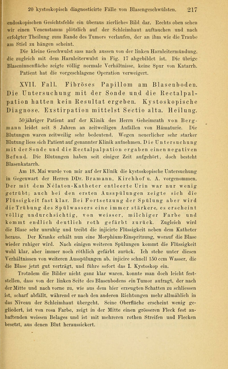 endoskopischen Gesichtsfelde ein überaus zierliches Bild dar. Rechts oben sehen wir einen Venenstamm plötzlich auf der Schleimhaut auftauchen und nach erfolgter Theilung zum Rande des Tumors verlaufen, der an ihm wie die Traube am Stiel zu hängen scheint. Die kleine Geschwulst sass nach aussen von der linken Harnleitermündung, die zugleich mit dem Harnleiterwulst in Fig. 17 abgebildet ist. Die übrige Blaseninnenfläche zeigte völlig normale Verhältnisse, keine Spur von Katarrh. Patient hat die vorgeschlagene Operation verweigert. XVII. Fall. Fibröses Papillom am Blasenboden. Die Untersuchung mit der Sonde und die Rectalpal- pation hatten kein Resultat ergeben. Kystoskopische Diagnose. Exstirpation mittelst Sectio alta. Heilung. 50jähriger Patient auf der Klinik des Herrn Geheimrath von Berg- mann leidet seit 8 Jahren an zeitweiligen Anfällen von Hämaturie. Die Blutungen waren zeitweilig sehr bedeutend. Wegen neuerlicher sehr starker Blutung liess sich Patient auf genannter Klinik aufnehmen. Die Untersuchung mit der Sonde und dieRectalpalpation ergaben einen negativen Befund. Die Blutungen haben seit einiger Zeit aufgehört, doch besteht Blasenkatarrh. Am 18. Mai wurde von mir auf der Klinik die kystoskopische Untersuchung in Gegenwart der Herren DDr. Bramann, Kirchhof u. A. vorgenommen. Der mit dem Nelaton-Katheter entleerte Urin war nur wenig getrübt; auch bei den ersten Ausspülungen zeigte sich die Flüssigkeit fast klar. Bei Fortsetzung der Spülung aber wird dieTrübung des Spülwassers eine immer stärkere, es erscheint völlig undurchsichtig, von weisser, milchiger Farbe und kommt endlich deutlich roth gefärbt zurück. Zugleich wird die Blase sehr unruhig und treibt die injicirte Flüssigkeit neben dem Katheter heraus. Der Kranke erhält nun eine Morphium-Einspritzung, worauf die Blase wieder ruhiger wird. Nach einigen weiteren Spülungen kommt die Flüssigkeit wohl klar, aber immer noch röthlich gefärbt zurück. Ich stehe unter diesen Verhältnissen von weiteren Ausspülungen ab, injicire schnell 150 com Wasser, die die Blase jetzt gut verträgt, und führe sofort das I. Kystoskop ein. Trotzdem die Bilder nicht ganz klar waren, konnte man doch leicht fest- stellen, dass von der linken Seite des Blasenbodens ein Tumor aufragt, der nach der Mitte und nach vorne zu, wie aus dem hier erzeugten Schatten zu schliessen ist, scharf abfällt, während er nach den anderen Richtungen mehr allmählich in das Niveau der Schleimhaut übergeht. Seine Oberfläche erscheint wenig ge- gliedert, ist von rosa Farbe, zeigt in der Mitte einen grösseren Fleck fest an- haftenden weissen Belages und ist mit mehreren rothen Streifen und Flecken besetzt, aus denen Blut heraussickert.
