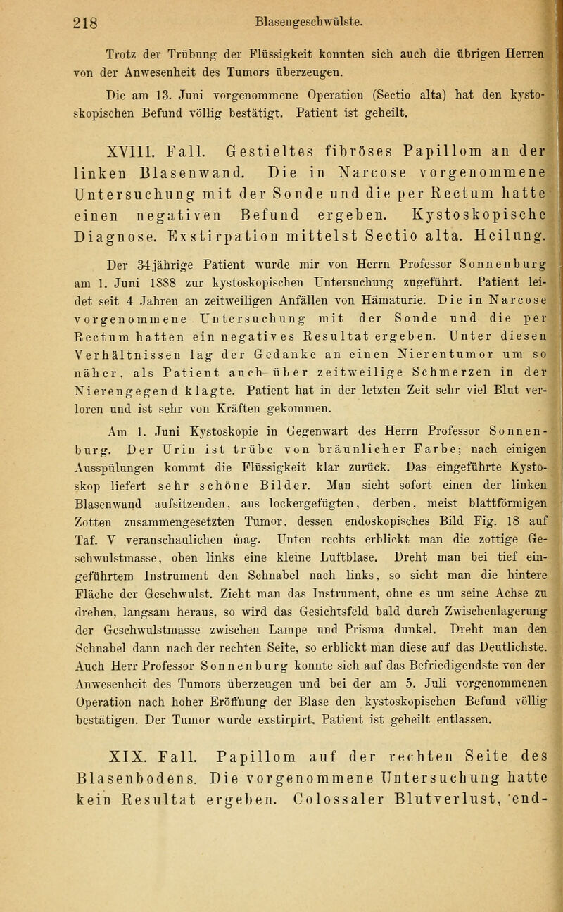 Trotz der Trübung der Flüssigkeit konnten sich auch die übrigen Herren von der Anwesenheit des Tumors überzeugen. Die am 13. Juni vorgenommene Operation (Sectio alta) hat den kysto- skopischen Befund völlig bestätigt. Patient ist geheilt. XVIIL Fall. Gestieltes fibröses Papillom an der linken Blasen wand. Die in Narcose vorgenommene Untersuchung' mit der Sonde und die per Kectum hatte- einen negativen Befund ergeben. Kystoskopische Diagnose. Exstirpation mittelst Sectio alta. Heilung. Der 34 jährige Patient wurde mir von Herrn Professor Sonnen bürg am 1. Juni 1888 zur kystoskopischen Untersuchung zugeführt. Patient lei- det seit 4 Jahren an zeitweiligen Anfällen von Hämaturie. Die in Narcose vorgenommene Untersuchung mit der Sonde und die per Rectum hatten ein negatives Resu Itat ergeh en. Unter diesen Verhältnissen lag der Gedanke an einen Nierentumor um so näher, als Patient auch über zeitweilige Schmerzen in der ] Nierengegend klagte. Patient hat in der letzten Zeit sehr viel Blut ver- •' loren und ist sehr von Kräften gekommen. - Am 1. Juni Kystoskopie in Gegenwart des Herrn Professor Sonnen- *; bürg. Der Urin ist trübe von bräunlicher Farbe; nach einigen Ausspülungen kommt die Flüssigkeit klar zurück. Das eingeführte Kysto- skop liefert sehr schöne Bilder. Man sieht sofort einen der linken ? Blasenwand aufsitzenden, aus lockergefügten, derben, meist blattförmigen | Zotten zusammengesetzten Tumor, dessen endoskopisches Bild Fig. 18 auf | Taf. V veranschaulichen mag. Unten rechts erblickt man die zottige Ge- ' Schwulstmasse, oben links eine kleine Luftblase. Dreht man bei tief ein- geführtem Instrument den Schnabel nach links, so sieht man die hintere Fläche der Geschwulst. Zieht man das Instrument, ohne es um seine Achse zu drehen, langsam heraus, so wird das Gesichtsfeld bald durch Zwischenlagerung der Geschwulstmasse zwischen Lampe und Prisma dunkel. Dreht man den Schnabel dann nach der rechten Seite, so erblickt man diese auf das Deutlichste. Auch Herr Professor Sonnenburg konnte sich auf das Befriedigendste von der Anwesenheit des Tumors überzeugen und bei der am 5. Juli vorgenommenen Operation nach hoher Eröffnung der Blase den kystoskopischen Befund völlig bestätigen. Der Tumor wurde exstirpirt. Patient ist geheilt entlassen. XIX. Fall. Papillom auf der rechten Seite des Blasenbodens. Die vorgenommene Untersuchung hatte kein Resultat ergeben. Colossaler Blutverlust, end-