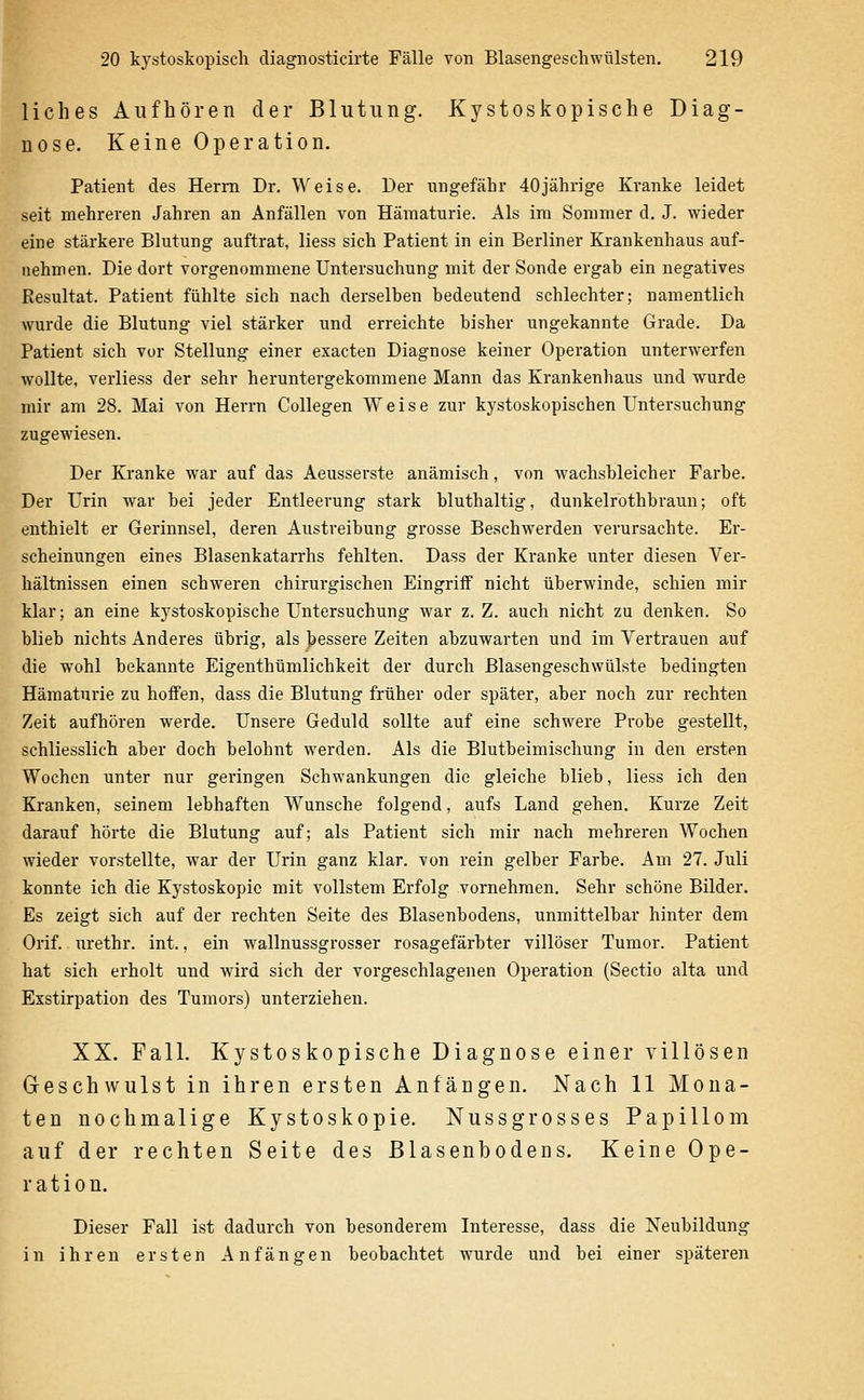 liches Aufhören der Blutung. Kystoskopische Diag- nose. Keine Operation. Patient des Herrn Dr. Weise. Der ungefähr 40jährige Kranke leidet seit mehreren Jahren an Anfällen von Hämaturie. Als im Sommer d. J. wieder eine stärkere Blutung auftrat, Hess sich Patient in ein Berliner Krankenhaus auf- nehmen. Die dort vorgenommene Untersuchung mit der Sonde ergab ein negatives Resultat. Patient fühlte sich nach derselben bedeutend schlechter; namentlich wurde die Blutung viel stärker und erreichte bisher ungekannte Grade. Da Patient sich vor Stellung einer exacten Diagnose keiner Operation unterwerfen wollte, verliess der sehr heruntergekommene Mann das Krankenhaus und wurde mir am 28. Mai von Herrn Collegen Weise zur kystoskopischen Untersuchung zugewiesen. Der Kranke war auf das Aeusserste anämisch, von wachsbleicher Farbe. Der Urin war bei jeder Entleerung stark bluthaltig, dunkelrothbraun; oft enthielt er Gerinnsel, deren Austreibung grosse Beschwerden verursachte. Er- scheinungen eines Blasenkatarrhs fehlten. Dass der Kranke unter diesen Ver- bältnissen einen schweren chirui'gischen Eingriif nicht überwinde, schien mir klar; an eine kystoskopische Untersuchung war z. Z. auch nicht zu denken. So blieb nichts Anderes übrig, als bessere Zeiten abzuwarten und im Vertrauen auf die wohl bekannte Eigenthümlichkeit der durch Blasengeschwülste bedingten Hämaturie zu hoffen, dass die Blutung früher oder später, aber noch zur rechten Zeit aufhören werde. Unsere Geduld sollte auf eine schwere Probe gestellt, schliesslich aber doch belohnt werden. Als die Blutbeimischung in den ersten Wochen unter nur geringen Schwankungen die gleiche blieb, Hess ich den Kranken, seinem lebhaften Wunsche folgend, aufs Land gehen. Kurze Zeit darauf hörte die Blutung auf; als Patient sich mir nach mehreren Wochen wieder vorstellte, war der Urin ganz klar, von rein gelber Farbe. Am 27. Juli konnte ich die Kystoskopic mit vollstem Erfolg vornehmen. Sehr schöne Bilder. Es zeigt sich auf der rechten Seite des Blasenbodens, unmittelbar hinter dem Orif. urethr. int., ein wallnussgrosser rosagefärbter villöser Tumor. Patient hat sich erholt und wird sich der vorgeschlagenen Operation (Sectio alta und Exstirpation des Tumors) unterziehen. XX. Fall. Kystoskopische Diagnose einer villösen Geschwulst in ihren ersten Anfängen. Nach 11 Mona- ten nochmalige Kystoskopie. Nussgrosses Papillom auf der rechten Seite des ßlasenbodens. Keine Ope- ration. Dieser Fall ist dadurch von besonderem Interesse, dass die Neubildung in ihren ersten Anfängen beobachtet wurde und bei einer späteren