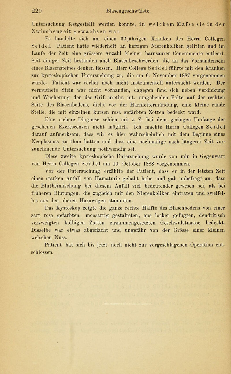 Untersuchung festgestellt werden konnte, in welchem Mafse sie in der Zwischenzeit gewachsen war. Es handelte sich um einen 62jährigen Kranken des Herrn Collegen Seidel. Patient hatte wiederholt an heftigen Nierenkoliken gelitten und im Laufe der Zeit eine grössere Anzahl kleiner harnsaurer Concremente entleert. Seit einiger Zeit bestanden auch Blasenbeschwerden, die an das Vorhandensein eines Blasensteines denken Hessen. Herr College Seidel führte mir den Kranken zur kj'stoskopischen Untersuchung zu, die am 6. November 1887 vorgenommen wurde. Patient war vorher noch nicht instrumenteil untersucht worden. Der vermuthete Stein war nicht vorhanden, dagegen fand sich neben Verdickung und Wucherung der das Orif. urethr. int. umgebenden Falte auf der rechten Seite des Blasenbodens, dicht vor der Harnleitermündung, eine kleine runde Stelle, die mit einzelnen kurzen rosa gefärbten Zotten bedeckt ward. Eine sichere Diagnose schien mir z. Z. bei dem geringen Umfange der gesehenen Excrescenzen nicht möglich. Ich machte Herrn Collegen Seidel darauf aufmerksam, dass wir es hier wahrscheinlich mit dem Beginne eines Neoplasmas zu thun hätten und dass eine nochmalige nach längerer Zeit vor- zunehmende Untersuchung nothwendig sei. Diese zweite kystoskopische Untersuchung wurde von mir in Gegenwart von Herrn Collegen Seidel am 10. October 1888 vorgenommen. Vor der Untersuchung erzählte der Patient, dass er in der letzten Zeit einen starken Anfall von Hämaturie gehabt habe und gab unbefragt an, dass die Blutbeimischung bei diesem Anfall viel bedeutender gewesen sei, als bei früheren Blutungen, die zugleich mit den Nierenkoliken eintraten und zweifel- los aus den oberen Hamwegen stammten. Das Kystoskop zeigte die ganze rechte Hälfte des Blasenbodens von einer zart rosa gefärbten, moosartig gestalteten, aus locker gefügten, dendritisch verzAveigten kolbigen Zotten zusammengesetzten Geschwulstmasse bedeckt. Dieselbe war etwas abgeflacht und ungefähr von der Grösse einer kleinen welschen Nuss. Patient hat sich bis jetzt noch nicht zur vorgeschlagenen Operation ent- schlossen.