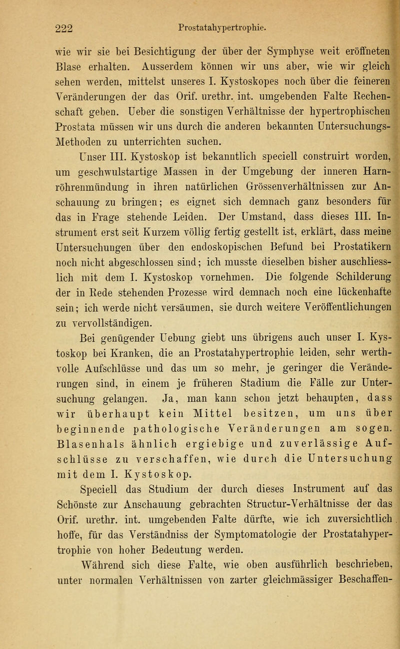 wie wir sie bei Besichtigung der über der Symphyse weit eröffneten Blase erhalten. Ausserdem können wir uns aber, wie wir gleich sehen werden, mittelst unseres I. Kystoskopes noch über die feineren Veränderungen der das Orif. urethr. int. umgebenden Falte Rechen- schaft geben, lieber die sonstigen Verhältnisse der hypertrophischen Prostata müssen wir uns durch die anderen bekannten üntersuchungs- Methoden zu unterrichten suchen. Unser III. Kystoskop ist bekanntlich speciell construirt worden, um geschwulstartige Massen in der Umgebung der inneren Harn- röhrenmiindung in ihren natürlichen Grössenverhältnissen zur An- schauung zu bringen; es eignet sich demnach ganz besonders für das in Frage stehende Leiden. Der Umstand, dass dieses III. In- strument erst seit Kurzem völlig fertig gestellt ist, erklärt, dass meine Untersuchungen über den endoskopischen Befund bei Prostatikern noch nicht abgeschlossen sind; ich musste dieselben bisher auschliess- lich mit dem I. Kystoskop vornehmen. Die folgende Schilderung der in Rede stehenden Prozesse wird demnach noch eine lückenhafte sein; ich werde nicht versäumen, sie durch weitere Veröffentlichungen zu vervollständigen. Bei genügender Uebung giebt uns übrigens auch unser I. Kys- toskop bei Kranken, die an Prostatahypertrophie leiden, sehr werth- voUe Aufschlüsse und das um so mehr, je geringer die Verände- rungen sind, in einem je früheren Stadium die Fälle zur Unter- suchung gelangen. Ja, man kann schon jetzt behaupten, dass wir überhaupt kein Mittel besitzen, um uns über beginnende pathologische Veränderungen am sogen. Blasenhals ähnlich ergiebige und zuverlässige Auf- schlüsse zu verschaffen, wie durch die Untersuchung mit dem I. Kystoskop. Speciell das Studium der durch dieses Instrument auf das Schönste zur Anschauung gebrachten Structur-Verhältnisse der das Orif. urethr. int. umgebenden Falte dürfte, wie ich zuversichtlich hoffe, für das Verständniss der Symptomatologie der Prostatahyper- trophie von hoher Bedeutung werden. Während sich diese Falte, wie oben ausführlich beschrieben, unter normalen Verhältnissen von zarter gleichmässiger Beschaffen-
