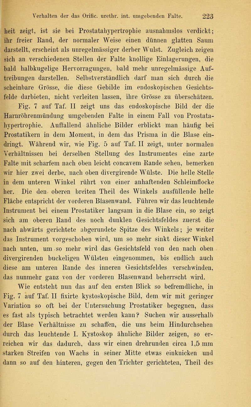 heit zeigt, ist sie bei Prostatabypertrophie ausnahmslos verdickt; ihr freier Eand, der normaler Weise einen dünnen glatten Saum darstellt, erscheint als unregelmässiger derber Wulst. Zugleich zeigen sich an verschiedenen Stellen der Falte knollige Einlagerungen, die bald halbkugelige Hervorragungen, bald mehr unregelmässige Auf- treibungen darstellen. Selbstverständlich darf man sich durch die scheinbare Grösse, die diese Gebilde im endoskopischen Gesichts- felde darbieten, nicht verleiten lassen, ihre Grösse zu überschätzen. Fig. 7 auf Taf. II zeigt uns das endoskopische Bild der die Harnröhrenmündung umgebenden Falte in einem Fall von Prostata- hypertrophie. Auffallend ähnliche Bilder erblickt man häufig bei Prostatikern in dem Moment, in dem das Prisma in die Blase ein- dringt. Während wir, wie Fig. 5 auf Taf. II zeigt, unter normalen Verhältnissen bei derselben Stellung des Instrumentes eine zarte Falte mit scharfem nach oben leicht concavem Rande sehen, bemerken wir hier zwei derbe, nach oben divergirende Wülste. Die helle Stelle in dem unteren Winkel rührt von einer anhaftenden Schleimflocke her. Die den oberen breiten Theil des Winkels ausfüllende helle Fläche entspricht der vorderen Blasenwand. Führen wir das leuchtende Instrument bei einem Prostatiker langsam in die Blase ein, so zeigt sich am oberen Rand des noch dunklen Gesichtsfeldes zuerst die nach abwärts gerichtete abgerundete Spitze des Winkels; je weiter das Instrument vorgeschoben wird, um so mehr sinkt dieser Winkel nach unten, um so mehr wird das Gesichtsfeld von den nach oben divergirenden buckeligen Wülsten eingenommen, bis endlich auch diese am unteren Rande des inneren Gesichtsfeldes verschwinden, das nunmehr ganz von der vorderen Blasenwand beherrscht wird. Wie entsteht nun das auf den ersten Blick so befremdliche, in Fig. 7 auf Taf. II fixirte kystoskopische Bild, dem wir mit geringer Variation so oft bei der Untersuchung Prostatiker begegnen, dass es fast als typisch betrachtet werden kann? Suchen wir ausserhalb der Blase Verhältnisse zu schaffen, die uns beim Hindurchsehen durch das leuchtende I. Kystoskop ähnliche Bilder zeigen, so er- reichen wir das dadurch, dass wir einen drehrunden circa 1,5 mm starken Streifen von Wachs in seiner Mitte etwas einknicken und dann so auf den hinteren, gegen den Trichter gerichteten, Theil des